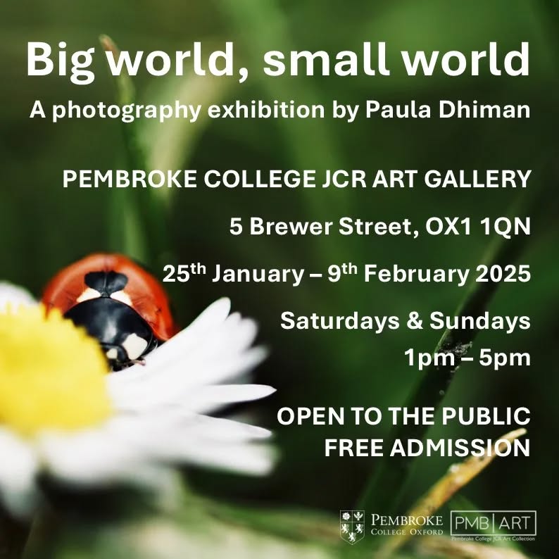 Pembroke JCR Art Fund is excited to announce our first exhibition of Hilary term 2025:
'Big World, Small World' by Paula Dhiman
"Big world, small world is an uplifting exhibition showcasing the importance of the little things in both life and that live around us. With this exhibition, I wanted to offer a moment to pause, appreciate and acknowledge all that is around us.
So often we get caught up in our own worlds and lives that we often overlook the beauty of everyday and the small things in it. When taking each of these photos, I was brought back to the present moment and was left with a positive feeling as I observed what was around me. Sometimes this was peace, sometimes it was hope and often it was a new perspective of the world and me in it. Big world, small world acts as a reminder of all the life in us and around us.
I hope you enjoy the exhibition and find something in each photo you can take away and keep with you for time to come and if anything, to get you through the winter months!"
Follow Paula's journey on Instagram @_pd65 or email at paula.dhiman@gmail.com for more information.
Further information on this exhibition is available on our website.