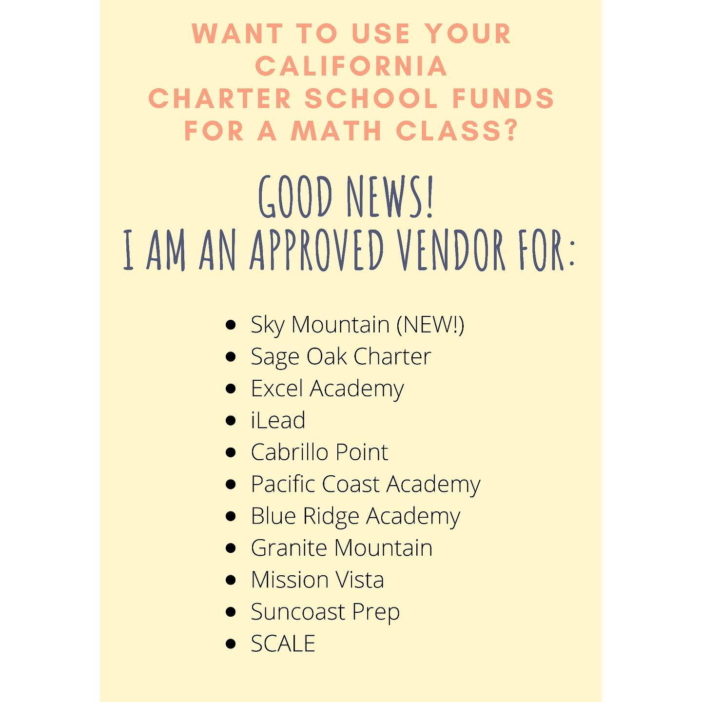 Want to use funds to outsource math this year? Good news! I am an approved vendor for, and can accept funds from, the following California Charter Schools:
-Sky Mountain (NEW!)
-Sage Oak Charter
-Excel Academy
-iLead
-Cabrillo Point
-Pacific Coast Academy
-Blue Ridge Academy
-Granite Mountain
-Mission Vista
-Suncoast Prep
-SCALE
If your charter is not listed, and you want to use funds towards one of my classes, please contact me. I would be happy to consider becoming an approved vendor for your charter!
If you are not a part of a California Charter school, you are also always able to pay out of pocket!