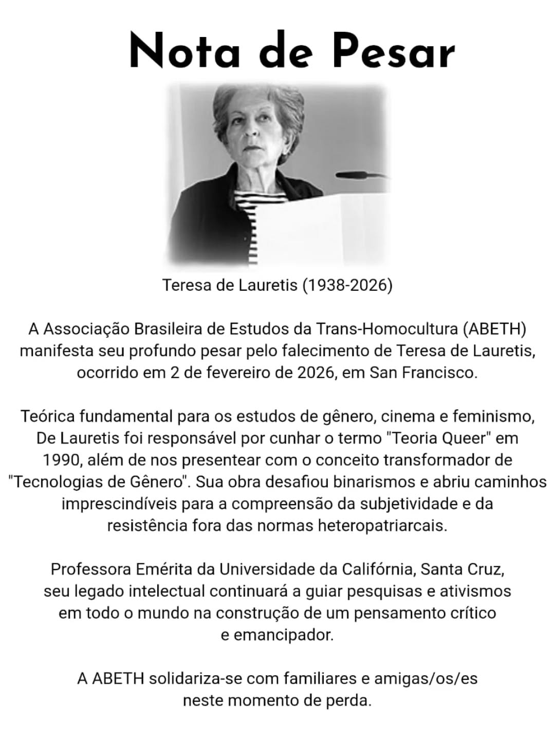 #PraTodesVerem:
Card com fundo branco. No topo está escrito "Nota de pesar". Abaixo desta frase há uma foto em preto e branco de Teresa De Lauretis e, abaixo dela, o seguinte texto:
Teresa de Lauretis (1938-2026)
A Associação Brasileira de Estudos da Trans-Homocultura (ABETH) manifesta seu profundo pesar pelo falecimento de Teresa de Lauretis, ocorrido em 2 de fevereiro de 2026, em San Francisco.
Teórica fundamental para os estudos de gênero, cinema e feminismo, De Lauretis foi responsável por cunhar o termo "Teoria Queer" em 1990, além de nos presentear com o conceito transformador de "Tecnologias de Gênero". Sua obra desafiou binarismos e abriu caminhos imprescindíveis para a compreensão da subjetividade e da resistência fora das normas heteropatriarcais.
Professora Emérita da Universidade da Califórnia, Santa Cruz, seu legado intelectual continuará a guiar pesquisas e ativismos em todo o mundo na construção de um pensamento crítico e emancipador.
A ABETH solidariza-se com familiares e amigas/os/es neste momento de perda.