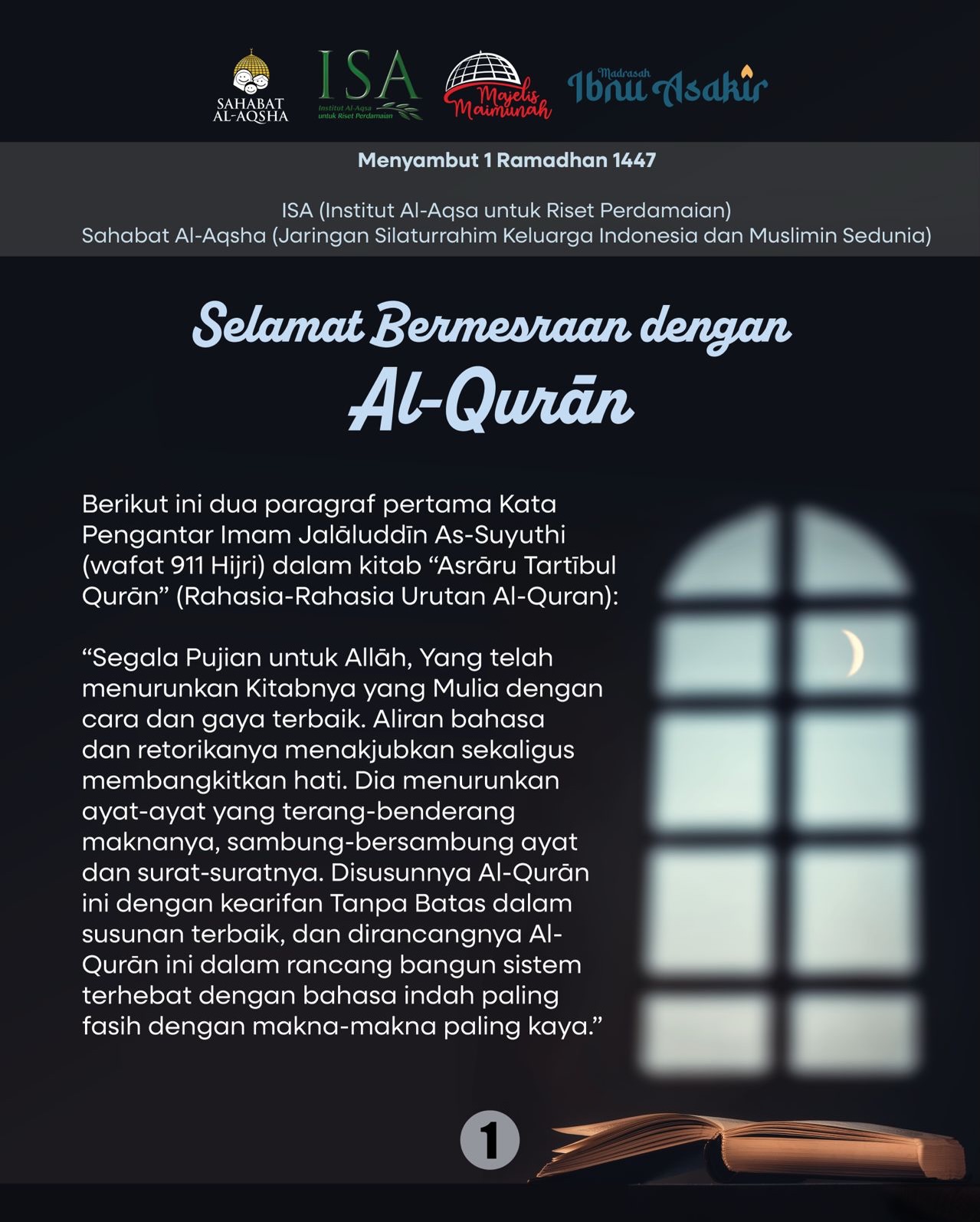 Selamat Bermesraan dengan Al-Qurān
Berikut ini dua paragraf pertama Kata Pengantar Imam Jalāluddīn As-Suyuthi (wafat 911 Hijri) dalam kitab “Asrāru Tartībul Qurān” (Rahasia-Rahasia Urutan Al-Quran):
“Segala Pujian untuk Allāh, Yang telah menurunkan Kitabnya yang Mulia dengan cara dan gaya terbaik. Aliran bahasa dan retorikanya menakjubkan sekaligus membangkitkan hati. Dia menurunkan ayat-ayat yang terang-benderang maknanya, sambung-bersambung ayat dan surat-suratnya. Disusunnya Al-Qurān ini dengan kearifan Tanpa Batas dalam susunan terbaik, dan dirancangnya Al-Qurān ini dalam rancang bangun sistem terhebat dengan bahasa indah paling fasih dengan makna-makna paling kaya.”
“Semoga sholawat Allāh terlimpah kepada lelaki yang rangkaian Wahyu ini telah diturunkan kepadanya, yang dengannya beliau memberi amaran dan peringatan. Dialah Allāh yang mendudukkan Al-Qurān ini di hati mulia lelaki ini, menafikan semua wujud kesusahan dari dalamnya. Dialah lelaki yang hatinya dibuka seluas-luasnya, sholawat untuknya, untuk keluarganya, dan sahabat-sahabatnya, yaitu mereka yang telah berhijrah dan mereka yang telah mendukungnya.”
Semoga setiap jiwa dan akal kita, Allah penuhi dengan Nūr kemuliaan Al-Qurān sebulan penuh ke depan, sehingga cahaya itu terpancar dalam akhlak, sifat, pikiran, lisan, keputusan dan tindakan-tindakan kita sepanjang hayat.
Menyambut 1 Ramadhan 1447
ISA (Institut Al-Aqsa untuk Riset Perdamaian)
Sahabat Al-Aqsha (Jaringan Silaturrahim Keluarga Indonesia dan Muslimin Sedunia)