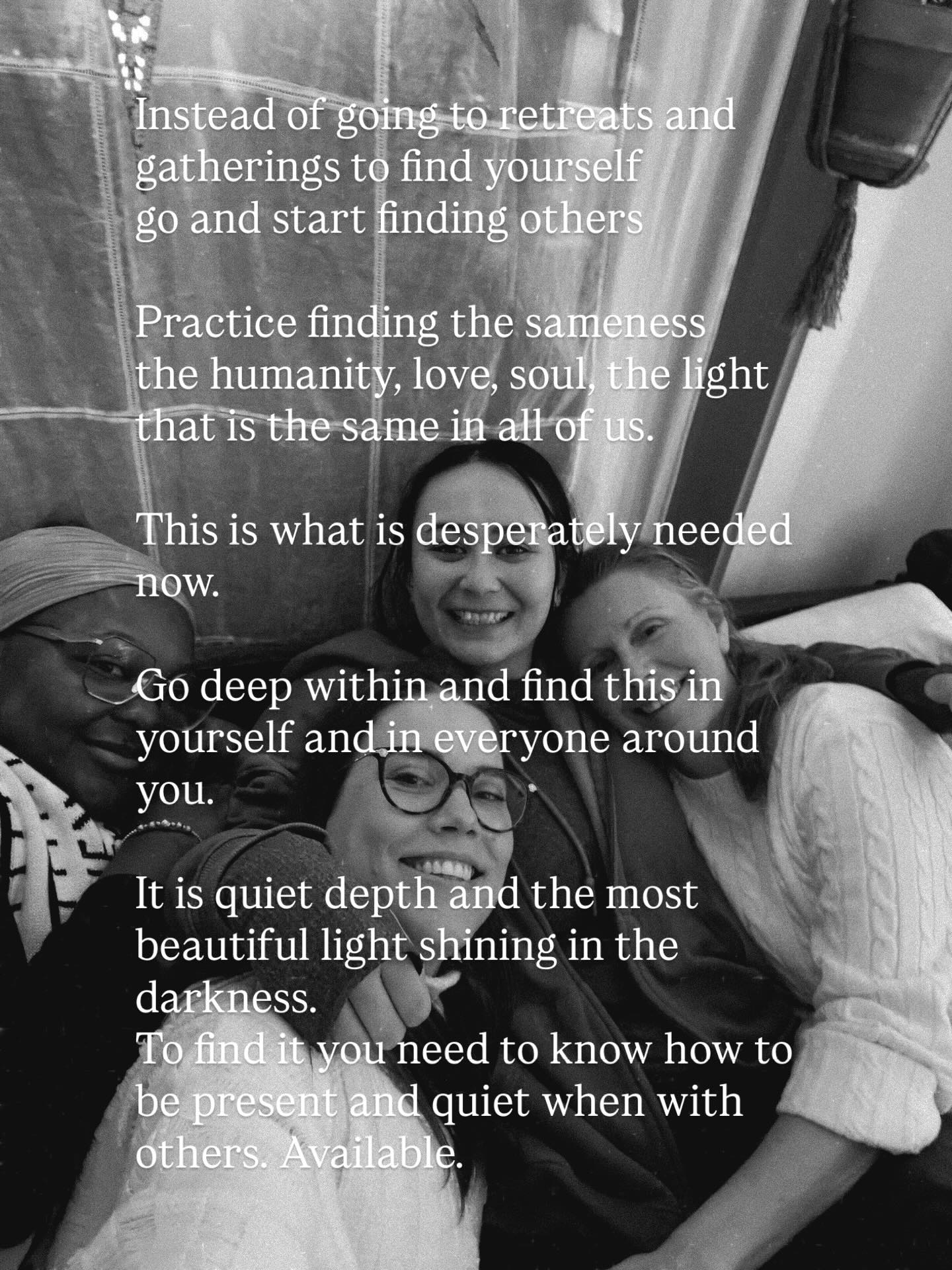 Instead of going to retreats and gatherings to find yourself
go and start finding others
Practice finding the sameness
the humanity, love, soul, the light
that is the same in all of us.
This is what is desperately needed now.
Go deep within and find this in yourself and in everyone around you.
It is quiet depth and the most beautiful light shining in the darkness 🌟
To find it you need to know how to be present and quiet when with others. Available 🩷👭👩🏽🤝👩🏻
Join our Conscious Community for Women 🔥
We meet every other Thursday 6-8pm in West end!
Fantastic conversations, deep connections and learning to meet each other in the deeper ways❣️
This is Feminine Wisdom. Relational wisdom that is shared through quiet relating between our bodies. The body is the key.
Embodiment means landing in the body! Literally. Your Spirit landing into your body and here on earth 🌏
This is needed now that we are shifting into the New order!! For this to land here, we need the nervous system that can hold it, be in it, be grounded into the Earth, the land, the nature 🔥🌙
The New Era is here, but we are the ones who need to land it here in the coming years. It doesn’t happen overnight or by magic… it happens by us coming together and CO-CREATING it✨✨
DM me if interested ❣️
#consciouscommunities #womensgathering #cocreating #coregulation #relationships