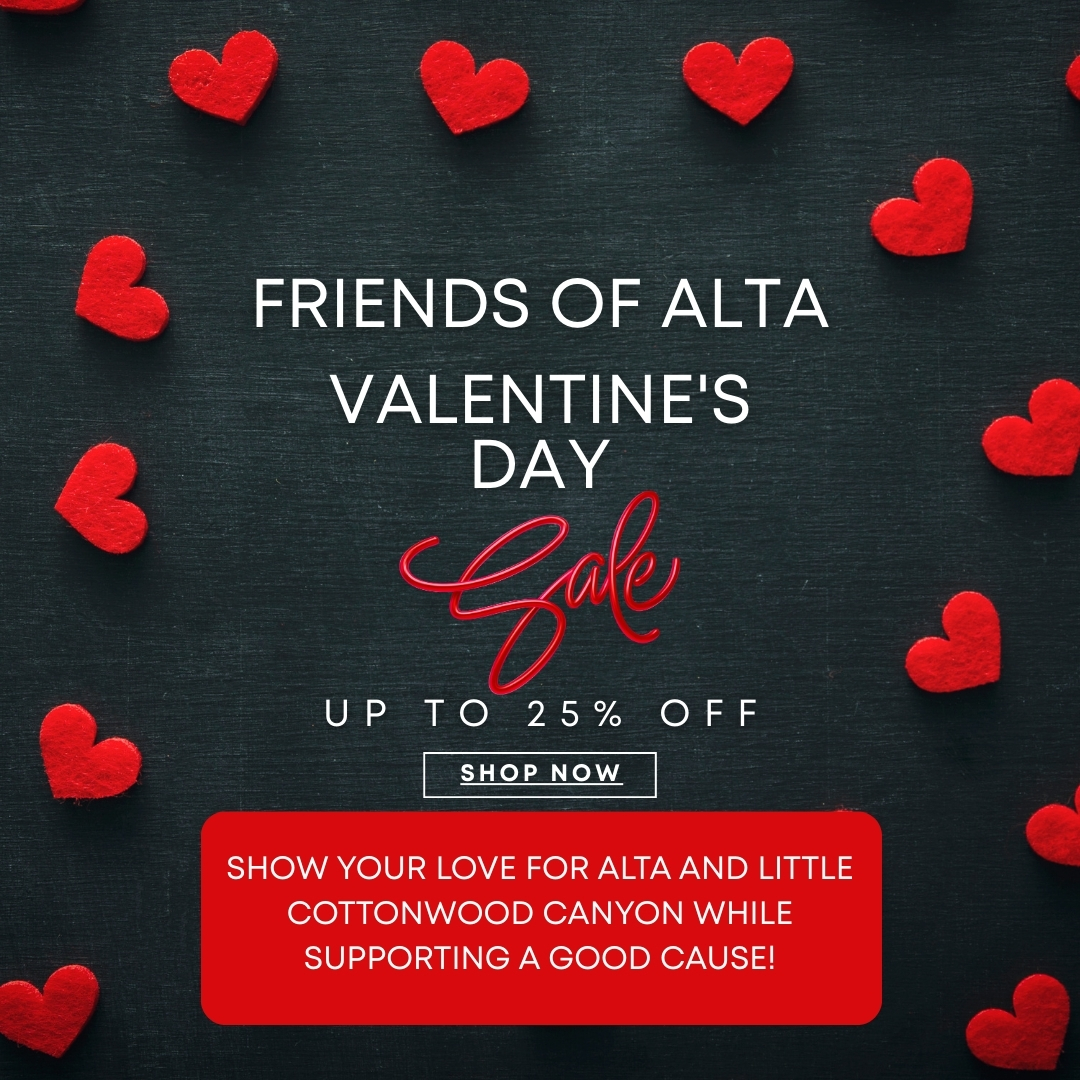 Do you love Alta and Little Cottonwood Canyon? Well of course you do! Here at Friends of Alta, we know the feeling. Little Cottonwood Canyon is a dream destination for skiers, rock climbers, hikers, wildflower lovers, bird watchers, and more. This Valentine’s Day, celebrate that love by taking advantage of a 25% discount on most items in our shop! Every purchase helps fund Friends of Alta’s mission to protect and preserve Alta’s incredible environment, heritage, and character. Grab some gear while supporting an organization that has been dedicated to protecting Alta and Little Cottonwood Canyon for over 40 years!
Sale runs from February 13th to February 20th.
www.friendsofalta.org/shop