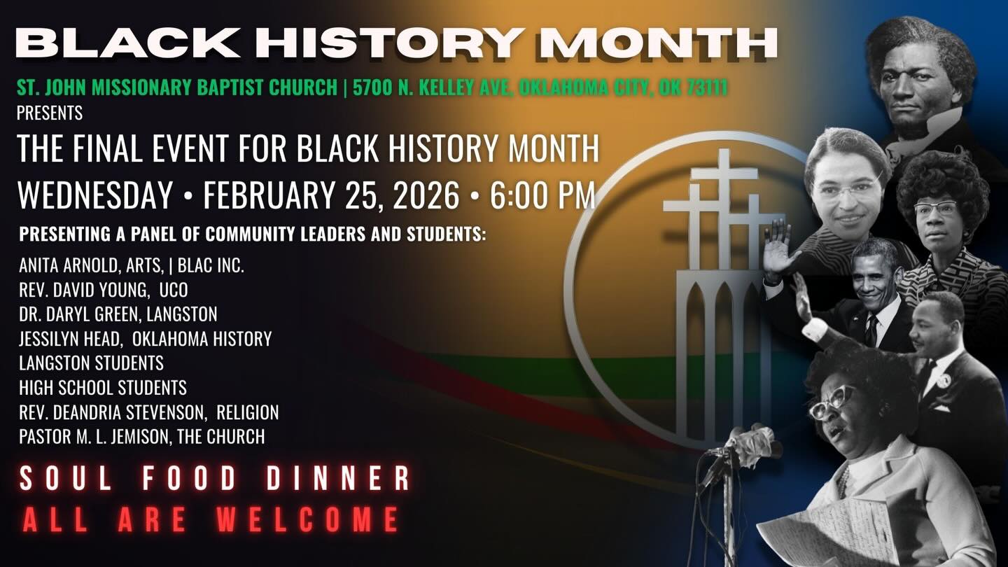St. John Missionary Baptist Church, OKC
WILL PRESENT IT’S Final Event for Black History Month on this coming Wednesday evening February 25th
Presenting a Panel of Community Leaders and Students:
Anita Arnold, ARTS, BLAC, Inc.
Rev. David Young, UCO
DR. Daryl Green, Langston
Jessilyn Head, Oklahoma History
Langston Students
High school students
Rev. DeAndria Stevenson, Religion
Pastor M. L. Jemison, The Church
Some topics of interest:
•Are we seeing our History diminishing before our eyes
•And, are we as a people in any way contributing to its fading presence?
•How can we as a church help with this issue
•With this new generation of young adults, are we losing the battle for the Future Generations.
Plus more…
ALL ARE WELCOME
And…..Soul food dinner