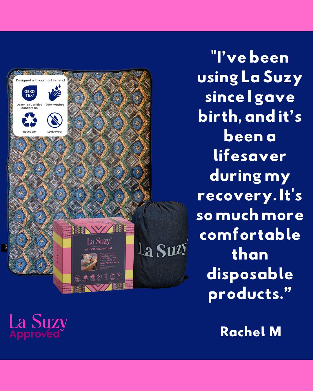 Every woman deserves a stress-free period.
Created for your convenience, comfort and peace of mind, our La Suzy Period Mat lets you focus on rest, not worry – cycle after cycle.