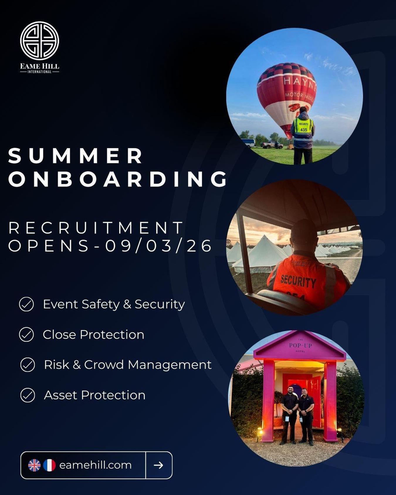 Summer Recruitment Applications Open 09.03.2026
As we begin preparations for a busy summer season across the UK and Europe, Eame Hill International will be opening applications for summer operational roles from 09 March 2026.
We are seeking professional, motivated individuals to support our operations across a range of environments including:
✓ Event Safety & Security
✓ Close Protection
✓ Risk & Crowd Management
✓ Asset Protection
Applications should be submitted via the Careers section of our website: https://www.eamehill.com/careers
Recruitment Process
1️⃣ Initial application submission (CV & general details)
2️⃣ Candidate assessment stage
3️⃣ Virtual interview for shortlisted applicants
Our teams operate across events, hospitality, and international resort environments and we are always looking to work with individuals who demonstrate professionalism, strong judgement, and a commitment to high operational standards.
If you are interested in joining the team for the upcoming season, we encourage you to submit your application when recruitment opens.
#EameHill #SecurityCareers #recruitment