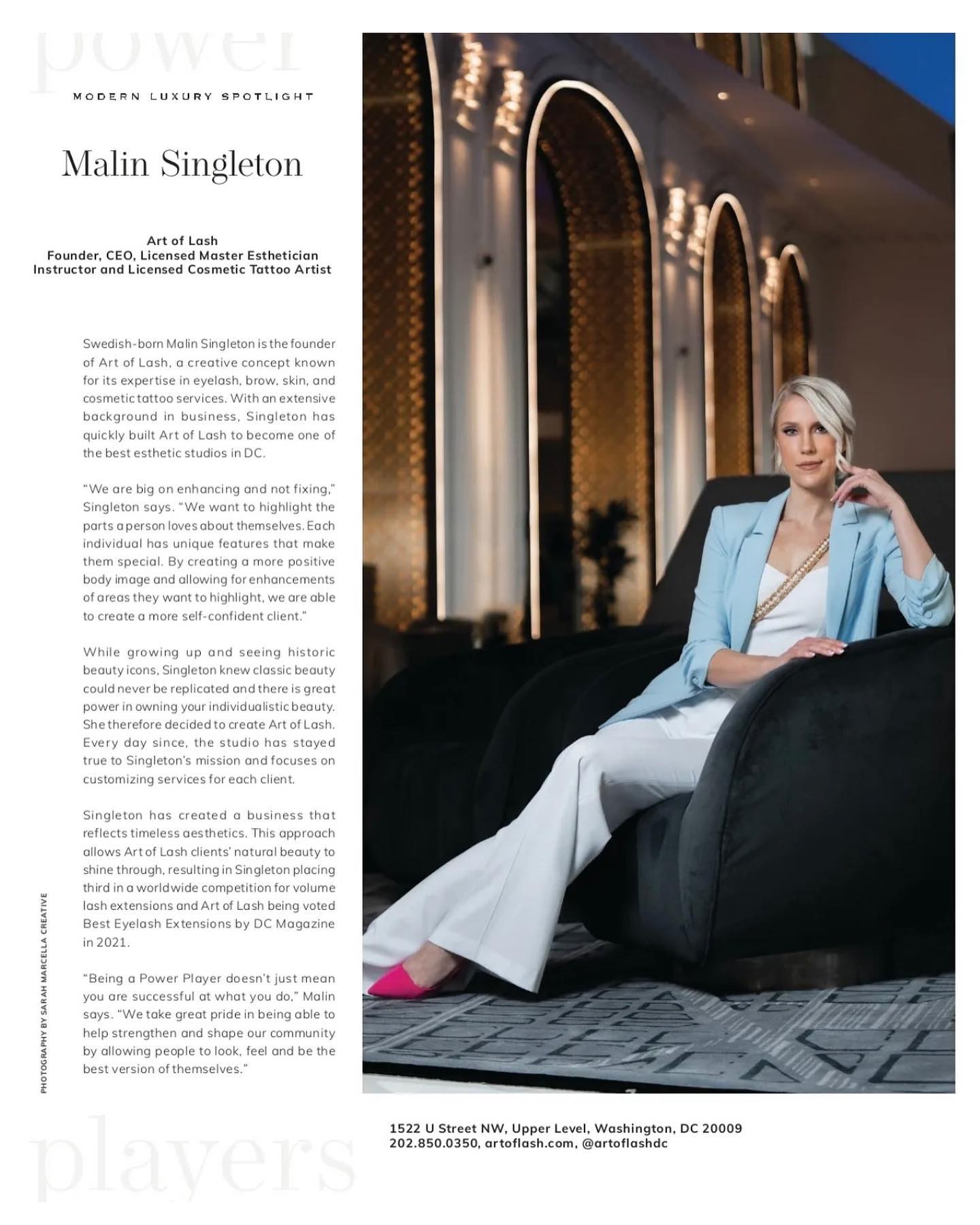 “We take great pride in being able to help strengthen and shape our community by allowing people to look, feel and be the best version of themselves.”
Deeply honored to have been spotlighted as a 𝐏𝐨𝐰𝐞𝐫 𝐏𝐥𝐚𝐲𝐞𝐫 𝐢𝐧 𝐃𝐂, by 𝘋𝘊 𝘓𝘶𝘹𝘶𝘳𝘺 𝘔𝘢𝘨𝘢𝘻𝘪𝘯𝘦 in their June 2022 issue.
I always had a vision that Art of Lash would not only help enhance peoples outer beauty but also the way they feel on the inside. It’s always been much more to me than just beauty treatments, and more like an artistic holistic experience that will boost every part of your being. I’m humbled by the daily support you all show me and the business. It wouldn’t be possible without you guys. Thank you from the bottom of my heart, this means the world.
Much love,
Malin
Makeup: @sharonmacorolbeauty @dceliteimage
Photographer: @bigboudiebus