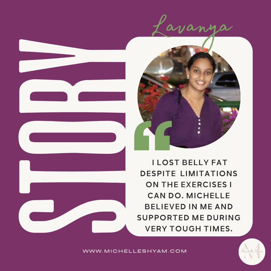 "I had benefited from the weight loss program run by Michelle a few years ago. A low-carb and active lifestyle kept me fit only for a good while. Then a traumatic accident led me to undergo a surgery on my left knee and made me immobile for a few months. I spent most of my time in bed or on the wheelchair and had to depend on someone for my meals. Slowly I went off-track, and I was left to bear the side-effects of a lot of medications.
By the time I started walking after a few months, I realized that I was in bad shape and my tummy made it even more evident. I felt so weak and I desperately wanted to get back to who I was before my surgery. Michelle’s program caught my eyes and I was curious if I could get back on track without much physical activity. When I approached Michelle, she reassured me that everything is possible if we desire it. She designed the exercises and the meal plans to suit my needs with the 6 weeks Train Mostly The Core package, and from then on there has been no looking back.
I am still recovering and have limitations on the exercises I can do, but that has not driven the spirit out of me and the sole reason is dear Michelle. She has not only kept me motivated but the FB Community posts and her Saturday workouts sessions helped me stay on track and understand variations and intensity in exercises. I am taking it slow and going with what my body needs… I believe I will be fit soon. I am happy to have lost 4” inches around my waist in 6 weeks!"
Visit www.michelleshyam.com/packages to know more about my weight loss and fitness packages
