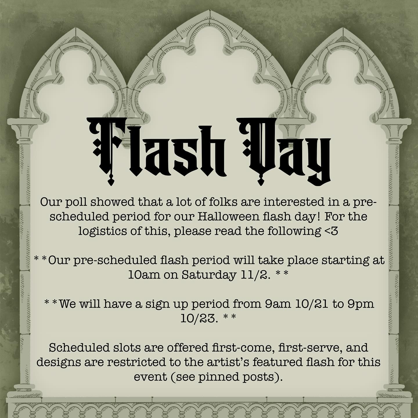 Our poll showed that a lot of folks are interested in a pre-scheduled period for our Halloween flash day! For the logistics of this, please read the following <3
**Our pre-scheduled flash period will take place starting at 10am on Saturday 11/2. **
**We will have a sign up period from 9am 10/21 to 9pm 10/23. **
Scheduled slots are offered first-come, first-serve, and designs are restricted to the artist’s featured flash for this event (see pinned posts).
If you want a scheduled spot on the flash day, you must be willing to pay a deposit and be available for a half hour appointment any time on 11/2 from 10am to potentially 7pm.
During the pre scheduling period (10/21-10/23), you can email Hannah (ComicHans92@gmail.com) or Rowan (basilteethtattoos@gmail.com) with the following:
- Name, pronouns
- What flash design you’d like and placement
- Access needs
- Any questions or concerns you have
They will get back to you as promptly as they can about further steps. Artists may close pre-booking early if spots get filled quickly.
#flashday #flashevent #tattoo #halloween #spooky