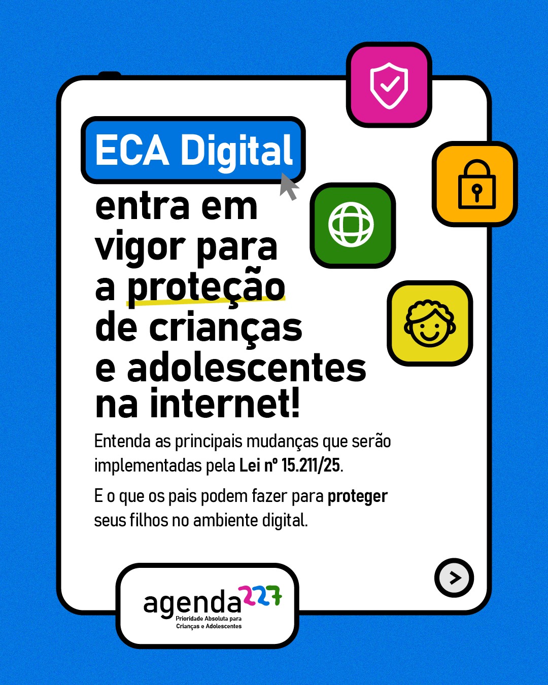 O ECA Digital entrou em vigor nesta terça-feira, 17 de março! Um marco para a garantia dos direitos de crianças e adolescentes no ambiente digital.
Diante da presença cada vez maior de meninas e meninos na internet, é essencial protegê-los dos riscos de exposição a violência, exploração e abusos, manipulação de dados e a diversos outros conteúdos inadequados.
Para que o ECA Digital produza efeitos reais, é fundamental acompanhar sua implementação, fortalecer os mecanismos de fiscalização e ampliar o debate público sobre os direitos digitais de crianças e adolescentes no Brasil.
A Agenda 227 seguirá acompanhando o tema, defendendo políticas públicas que garantam um ambiente digital seguro para todas as infâncias e adolescências.
#Agenda227 #ECADigital #DireitosDasCriancas #PrioridadeAbsoluta
#pratodomundover: carrossel com 5 cards, todos com fundo azul e moldura branca ao centro lembrando uma tela digital. Os cards trazem ícones coloridos relacionados à internet, segurança e infância e logo da Agenda 227 no rodapé. Card 1) No topo, dentro de um retângulo azul, lê-se ECA Digital, seguido do texto: entra em vigor para a proteção de crianças e adolescentes na internet! Entenda as principais mudanças que serão implementadas pela Lei nº 15.211/25. E o que os pais podem fazer para proteger seus filhos no ambiente digital. Card 2) Na parte superior, em um retângulo rosa, lê-se: Responsabilização das plataformas, seguido do texto: O ECA Digital vai fiscalizar e responsabilizar todas as plataformas ou produtos digitais direcionados a crianças e adolescentes, ou com acesso provável a essa faixa etária. Em um retângulo verde, o título Verificação etária, seguido do texto: Todas as plataformas digitais devem implementar mecanismos confiáveis de verificação de idade, com o objetivo de impedir o acesso precoce a conteúdos inadequados. (Continua nos comentários)