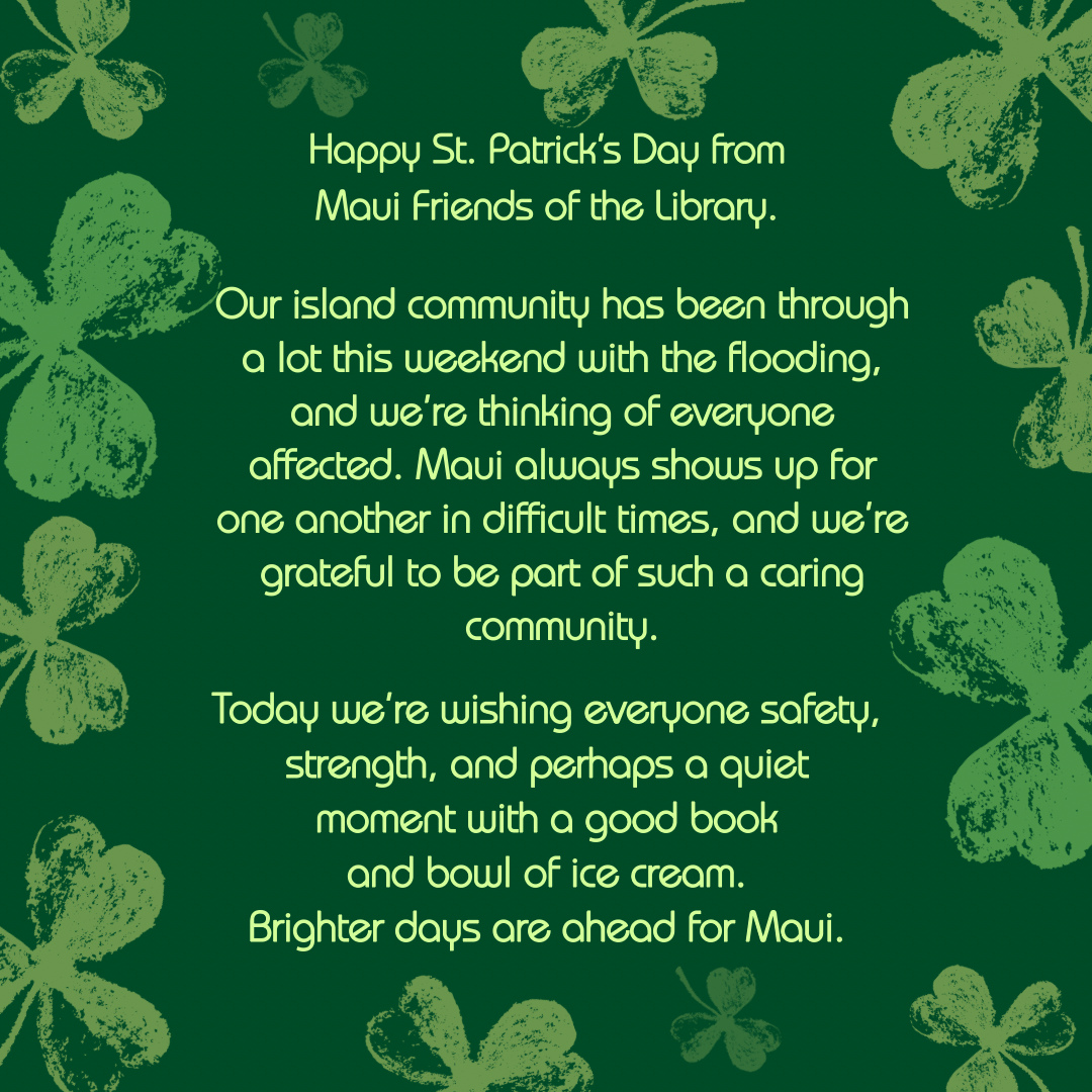 Happy St. Patrick’s Day from Maui Friends of the Library. It’s been a rough few days, but we’re getting through it as Maui always does…together. May the luck of the Irish bring brighter days to our Maui community.
Locations:
Kihei at 95 E Lipoa
Kahului at Queen Ka’ahumanu Center
Pu’unene at East Camp 5 Rd
Help us out! Every time you LIKE, SHARE and FOLLOW us on Facebook and Instagram it spreads the word in our community about our mission to improve literacy on Maui.
#MauiFriendsoftheLibrary #MFOL #MauiBooks #MauiBookstore #UsedBooks #SupportLocalMaui #BookLovers #Mauinonprofit #Hawaiianbooks #reader #booklover #books #reading #read #kidsbooks #booklovers #usedbooks #Hawaiiana #Mauireads #Mauibooks #libraries #great reads #beachreads #Mauilocal