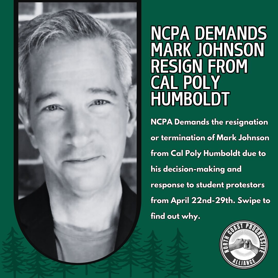 The North Coast Progressive Alliance Demands the Resignation of Mark Johnson from Cal Poly Humboldt.
Johnson has been replaced as Chief of Staff, however he remains Interim Vice President of University Advancement.
Johnson demonstrated his ineptitude for leadership during the protests of April 2024, during which his decision-making directly resulted in the injury of both students and law enforcement. Johnson has no place in leadership at Cal Poly Humboldt.
NCPA “elects for the shit show,” and demands Mark Johnson resign or be terminated.
