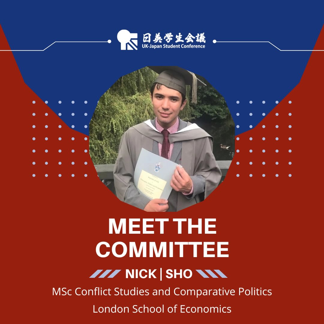 Meet our UK-JP 2026 Academic Team!
They’ve been working hard on all the details of this year’s theme, drafting our conference schedule, and preparing applications!
Page 1: Meet the committee: Nick/Sho, MSc Conflict Studies and Comparative Politics, London School of Economics.
The design uses the blue and red colours of the conference, and there is a white UK-JP logo at the top of the page. There is a photo of Nick in a circle in the middle of the page. He is a young man with short dark hair wearing graduation robes and a cap. He is holding a certificate and standing outdoors beside a river with trees and greenery in the background.
Page 2: There is a photo of Nick on the left of the page. He is wearing a dark jacket and giving a thumbs up while looking at the camera.
Text on the right:
Hello! I go by Nick or Sho. I have family from both the UK and Japan. I love discussing all things politics and social issues and am looking forward to the great discussions that will take place in August!
My other hobbies include martial arts and building things in Minecraft.
I chose to join UK-JP because I am interested in both UK and Japanese issues.
Participant since 2024.
In three words: inquisitive, whimsical, extroverted.
There is a pixel-style Minecraft clipart graphic in the top right corner.