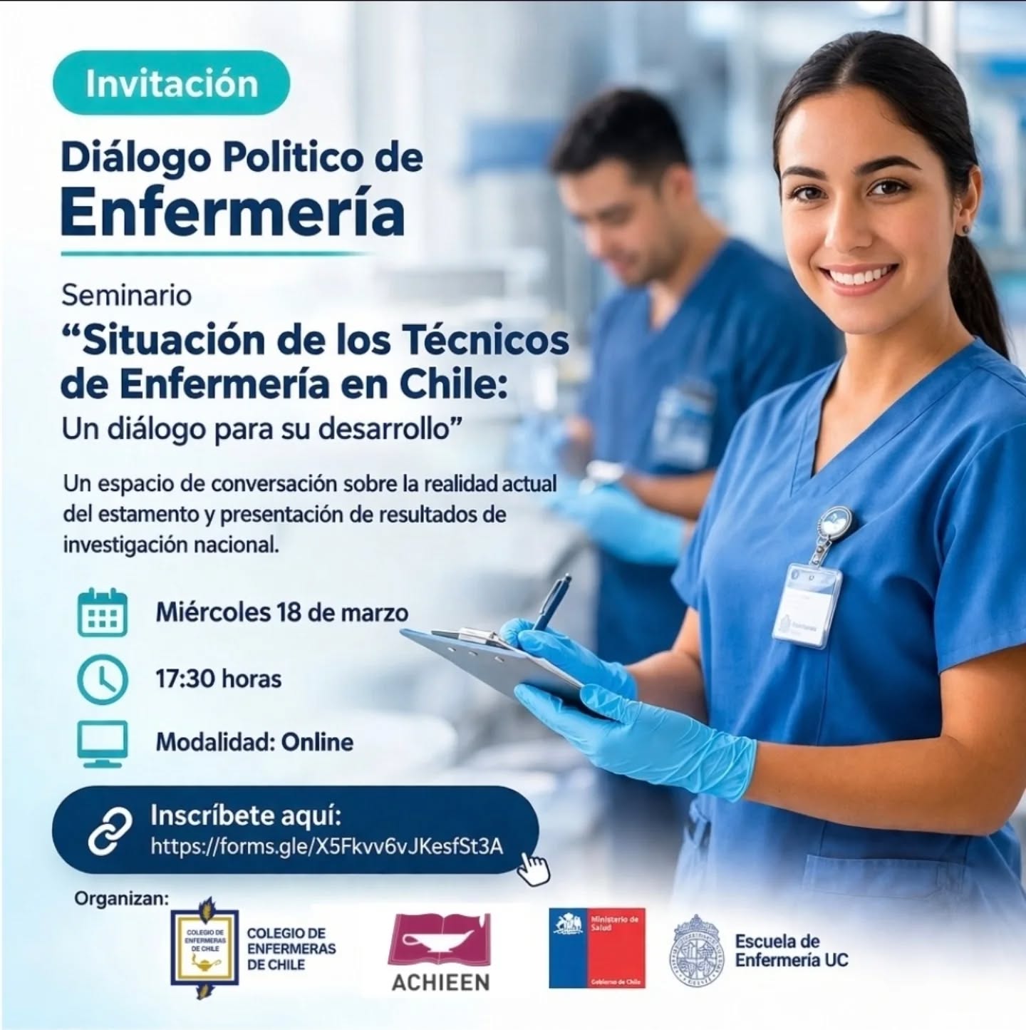 *Invitación: Diálogo Político de Enfermería*
Te invitamos a participar en el "Seminario de la Situación de los Técnicos de Enfermería en Chile: Un diálogo para su desarrollo."
Este encuentro busca generar un espacio de diálogo sobre la realidad actual del estamento y presentar resultados de investigación nacional. La jornada está dirigida a técnicos de enfermería de todo el país con al menos un año de experiencia en ámbitos clínicos, públicos o privados.
> Fecha: miércoles 18 de marzo
> Hora: 17:30 horas
> Modalidad: Online
Inscripción en el siguiente enlace:
https://forms.gle/X5Fkvv6vJKesfSt3A
Organizan: Colegio de Enfermeras de Chile, ACHIEEN, Ministerio de Salud y Escuela de Enfermería UC.