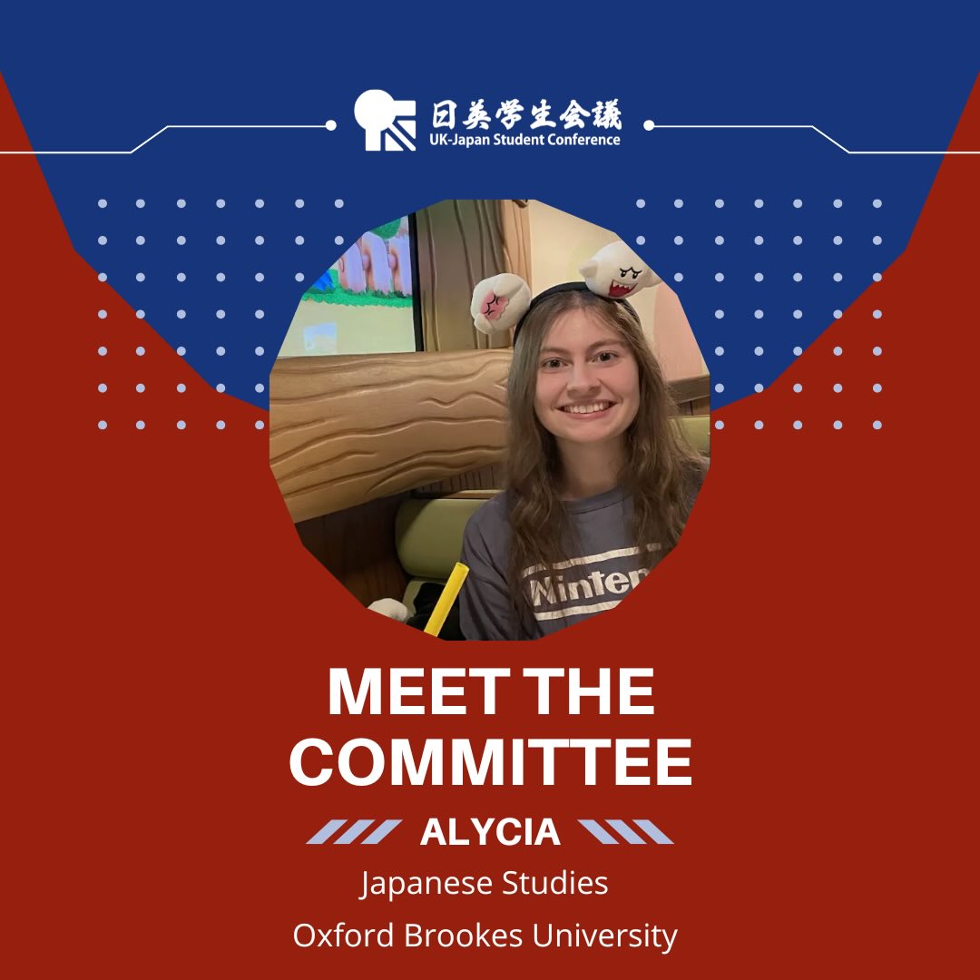 Meet our UK-JP 2026 Finance Team!
They’ve been working hard to secure grants and sponsorships which make our conference possible, and ensuring the logistics of this year’s conference are all set to go!
Page 1: Meet the committee: Alycia Beau Britten, Japanese Studies, Oxford Brookes University.
The design uses the blue and red colours of the conference, there is a white UK-JP logo at the top of the page. There is a photo of Alycia in a circle in the middle of the page, a young, white female with long wavy brunette hair, on her head she is wearing a headband which features cartoon ghosts. She is sitting in a themed restaurant and is smiling brightly at the camera adjacent from her. She is wearing a short sleeved light grey top that had the Nintendo logo across the chest.
Page 2: There is a photo of Alycia on the left of the page. She is wearing a dark black puffer jacket, a purple scarf and is smiling at the camera. She has her hair down and is wearing black glasses. The background of the photo is black and hardly visible.
Text on the right: Hello! My name’s Alycia. When I am not busy studying, some of my favourite hobbies include gaming, reading, baking and going to karaoke! I believe that the UK-JP is not only a fantastic opportunity to meet amazing new friends, but it also aids very meaningful and relevant cross-cultural communications in a friendly environment:)
Below the photo of Alycia it reads: Participant since 2025.
And underneath the text: In three words: Hardworking, Caring, Enthusiastic.
There is a baking bowl with a whisk in it stirring a mixture, next to it a rolling pin in pale white on the top right hand corner.