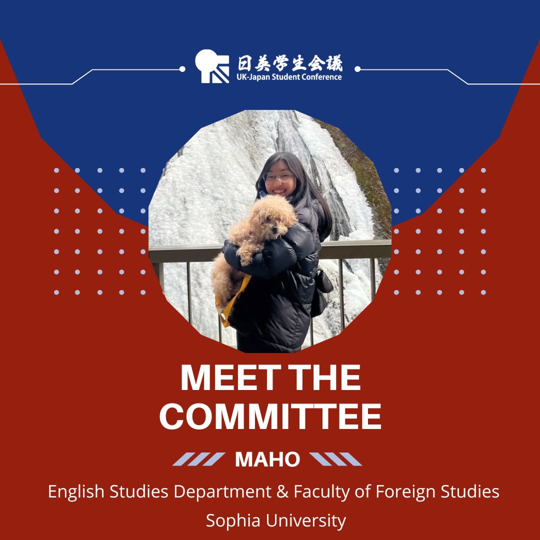 Meet our UK-JP 2026 Finance Team!
They’ve been working hard to secure grants and sponsorships which make our conference possible, and ensuring the logistics of this year’s conference are all set to go!
Page 1: Meet the committee: Maho, English Studies Department & Faculty of Foreign Studies, Sophia University.
The design uses the blue and red colours of the conference, there is a white UK-JP logo at the top of the page. There is a photo of Maho in a circle in the middle of the page, a young, Japanese female with long straight black hair, she is standing on a bridge directly in front of a flowing waterfall. She is seen in the photo waist up, wearing a black puffer jacket, clear round glasses, and is holding a blonde cockapoo.
Page 2: There is a photo of Maho on the left of the page. She is wearing a dark pair of jeans, a grey jumper and crossbody bag. She is standing next to a beautiful sunflower cart and is holding one too. Maho is smiling brightly at the camera!
Text on the right: Hello, I’m Maho. My hobby is listening to music, and I especially love British rock music (this is actually one of the reasons why I decided to participate in the UK-JP Student Conference!). I particularly love UK rock from the 1980s and 1990s! The themes that will be discussed at the 2026 UK-JP Student Conference are very timely and important. By discussing them with fellow students, I believe we will gain new perspectives and valuable insights.
Below the photo of Maho it reads: Participant since 2025.
And underneath the text: In three words: Adventurous, Curious, Free-Spirited.
There is an electric guitar in pale white on the top right hand corner.