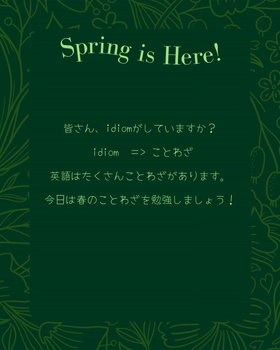 Spring time!
Allergies are hard but the flowers and weather are lovely, right?
天気はいいね~
すぐに桜をみえるよ🌸
今日はことわざを勉強!
英語はたくさんことわざがある。
だから、今日のことわざは春だ!
「spring」の意味は春が、時々元気とジャンプも意味だ
勉強する時にシャドーイング忘れないでください。🦜