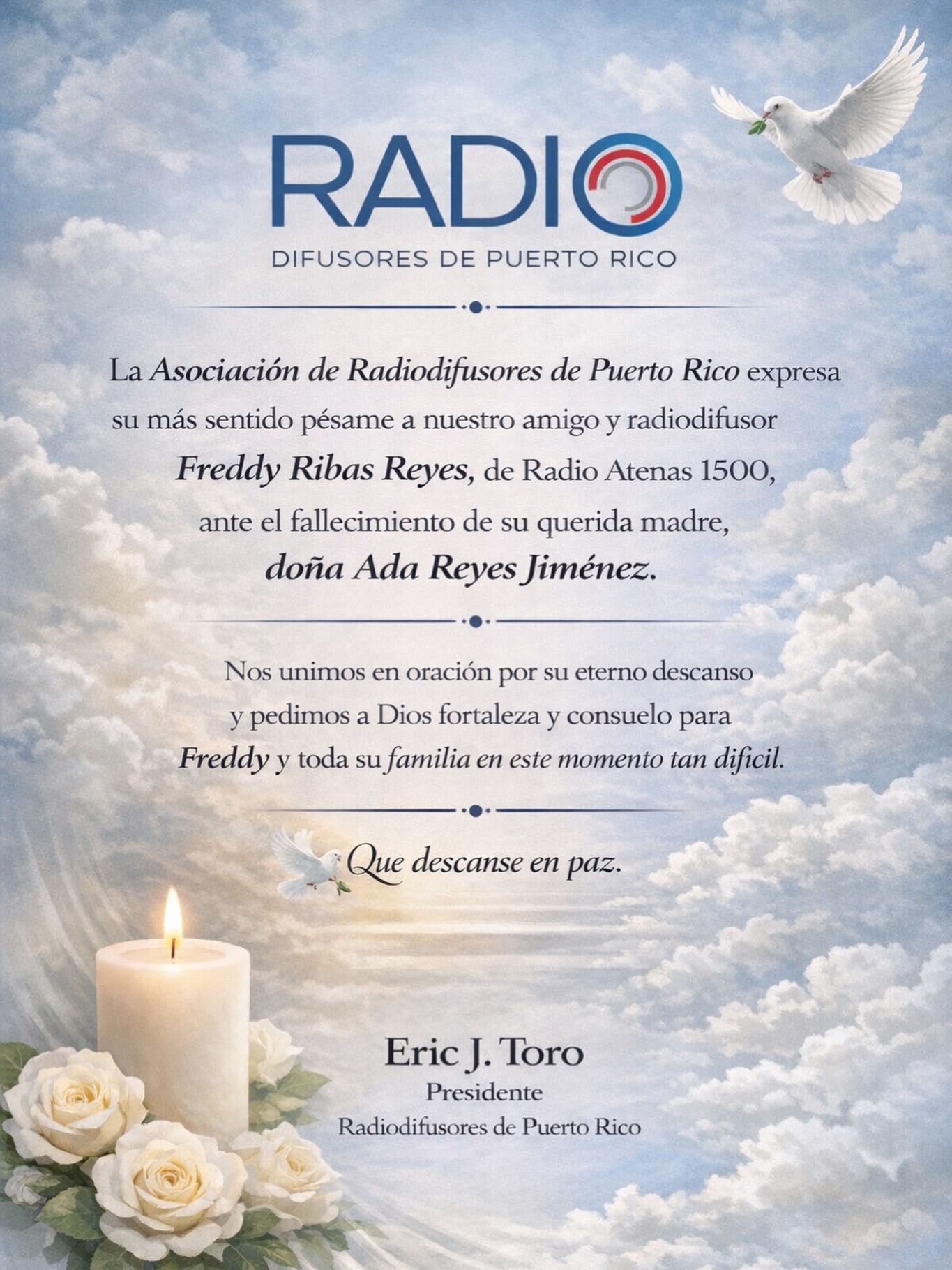 La Asociación de Radiodifusores de Puerto Rico expresa su más sentido pésame a nuestro amigo y radiodifusor Freddy Ribas Reyes, de Radio Atenas 1500, ante el fallecimiento de su querida madre, Doña Ada Reyes Jiménez.
Nos unimos en oración por su eterno descanso y pedimos fortaleza y consuelo para Freddy y toda su familia en este momento tan difícil.
🕊️ Que descanse en paz.
Eric J. Toro
Presidente
Asociación de Radiodifusores de Puerto Rico