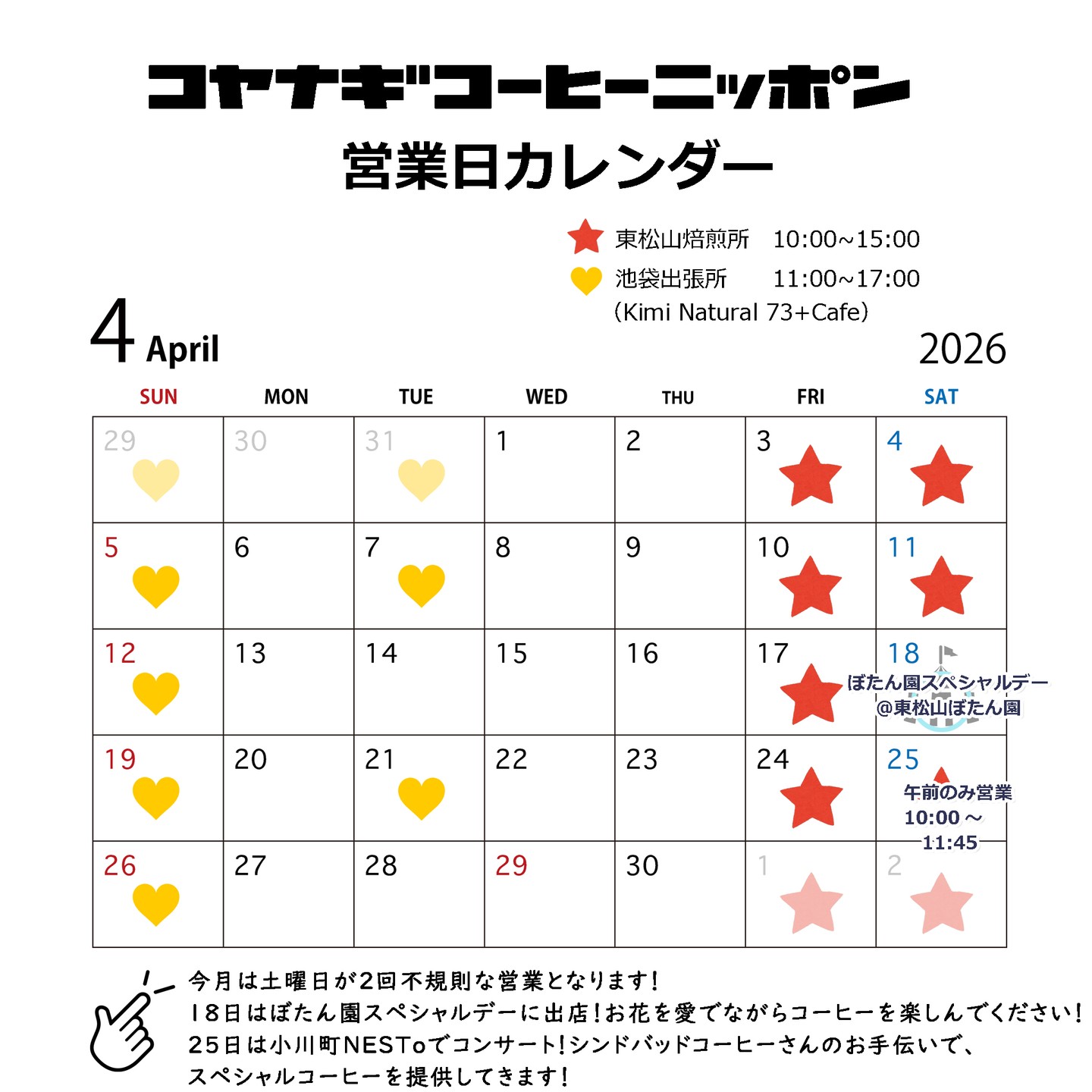 【先ほど投稿したのですが画像内の日付が間違っていたので、削除して再投稿しました!】
2026年4月のカレンダーです!毎月言っている気がしますが、時間が経つのが早すぎますね!
充実しているともいえるのでしょうか・・・!確定申告も無事終わったと思ったら、桜が満開になっていました🌸🌸🌸🌸🌸🌸🌸🌸🌸
今月は、土曜日の営業が少し影響がある出店があります!
■ぼたん園スペシャルデー出店:4/18(土)
東松山市にあるぼたん園は、4月~5月に見ごろを迎えます🌷🌺🥀
その素晴らしい時期に開催される「スペシャルデー」では、ひがしまつやまプライド(市の特選品の認定制度)物産展が行われ、僕も出店させていただきます。
天候や気候にもよるのですが、暑そうな予報ならアイスコーヒーを中心に、涼しそうならホットコーヒーを中心に準備したいと思っています!この時期の気候は不安定なので、気温や天候に合った飲み物をお出しできるといいな、と考えています!
■ネスコン(ネストコンサート)第2回@小川町NESTo:4/25(土)
2月も大盛況だった、石蔵を改装したコワーキングスペースNESToでのコンサート!今回も、スペシャルサポーターとして、シンドバッドコーヒーさん @sindbad_coffee_ のお手伝いで、コーヒーを淹れさせていただきます!
今回はスパニッシュギターのコンサートとのことで、楽しみです!
この日は、焙煎所の営業はいたしますが、11時45分で切り上げさせていただき、NESToに直行いたしますので、ちょっと短い時間の営業にはなってしまいますが、朝来られる方は、お待ちしています!
心機一転の春!皆様に素晴らしい風が吹き渡りますように、願っています!
コヤナギ