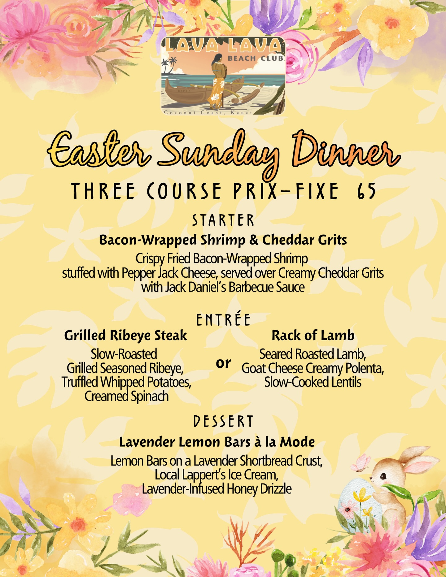 Celebrate Easter Sunday with a beautiful three-course dinner by the beach at Lava Lava Beach Club ✨
Begin with bacon-wrapped shrimp over creamy cheddar grits, choose between a perfectly grilled ribeye or rack of lamb, and finish with lavender lemon bars paired with local Lappert’s ice cream 🍋
Three Course Prix Fixe – $65
Easter Sunday
We look forward to welcoming you for a beautiful evening together.🌼
Walk-ins welcome
#easter #lavalavabeachclub #eastermenu #eastersunday #aloha