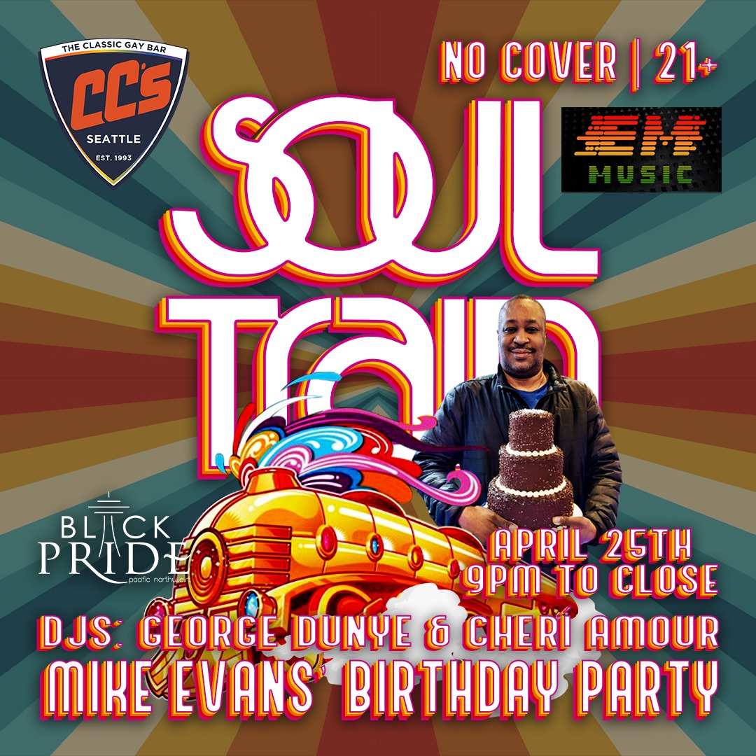 DJs: Cheri Amour | George Dunye
CC's, Pacific Northwest Black Pride and EM Music, are welcome to bring your SOUL TRAIN dance and style to a 70's through the 90's style Birthday Party.
Congratulations to Mike Evans for getting a year older!
No Cover | 21+