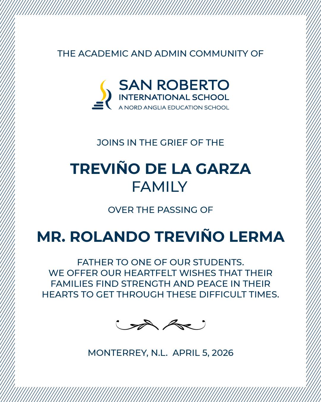 La comunidad San Roberto expresa sus más sentidas condolencias a la familia Treviño de la Garza por el sensible fallecimiento del Sr. Rolando Treviño Lerma. Acompañamos a sus familiares y seres queridos en este momento de profundo dolor, deseándoles fortaleza y consuelo.
