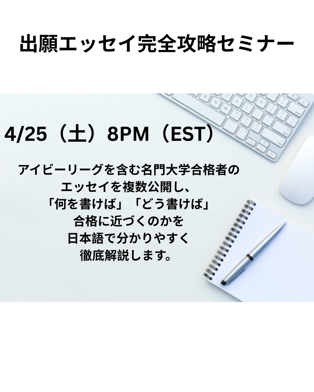 経験豊富なアメリカ在住進学コンサルタントが日本語で分かりやすく解説します。
出願エッセイは大学進学までの教育の集大成です。日々の活動をエッセイにつながる経験という視点で意識して過ごすことで、自分らしさや強み、伝えるべきストーリーを早い段階から育てていくことができます。高校生に限らず、将来大学進学を考える生徒とご家族の皆様全員におすすめです。お問合せは、info@flexlearning.centerまで
本セミナーでは、以下の内容を丁寧に解説します。
アメリカ大学合格の決定要素
合否を分けるエッセイの真実
審査官は何を評価するのか
出願エッセイの種類
名門大学合格者のエッセイから学ぶ成功の為のエッセイ戦略(実例紹介)
添削でエッセイはここまで変わる
エッセイ準備とタイムライン
セミナー受講後には、出願準備の方向性がはっきり見え、経験・強みを整理する意識が持て、エッセイ作成の第一歩を自信を持って踏み出せます。今、何をすればよいか分からないという不安をこのセミナーで解消してください。
日時・形式
日程:4/25(土)8:00PM~9:30PM(アメリカ東部時間)
形式:オンライン
参加費用 US$60
お申込みはプロフィールのリンクから。
★お支払いの際にご記入いただいたメールアドレスにミーティングリンクをお送りします。
★当日ご都合が悪い方は、録画視聴が可能です。お申込み時にお知らせください。
講師:ジャクソン悦子
国際キリスト教大学(ICU)教養学部国際基督教大学大学院教育学専攻科修士課程卒ニューヨーク近郊を拠点に、フレックスラーニング社を共同設立し、アメリカの大学進学を目指す生徒一人ひとりに合わせた進学コンサルティング、学習指導、教育カウンセリングを提供しています。また、コンサルティングにとどまらず、アメリカ名門大学出身者を講師とした、メンタープログラム、カレッジエッセイサポート、個人学科指導、SAT、ACT等の共通テストの完全個別指導、大学出願サポートも提供しています。
生徒とその家族が複雑な出願プロセスを乗り越え、目標を達成する為の道筋を示し、サポートし、ゴールに向かって伴走してくれる頼れるアドバイザーとして高い評価と信頼を得ています。
大学合格実績:プリンストン大学、ブラウン大学、コロンビア大学、コーネル大学、イェール大学、ペンシルベニア大学、カーネギーメロン大学、UCLA、UCバークレー、南カリフォルニア(USC)大学、ワシントン大学セントルイス、バンダービルト大学、オーバリンカレッジ、スミスカレッジ、ジョンズホプキンス大学、ハービーマッドカレッジ、シカゴ大学、バブソンカレッジ、ボストン大学、バークリー音楽学院、ノースイースタン大学、トロント大学、東京大学、慶応義塾大学、ICU等、多数
フレックスラーニングの教育サポート
★オンライン家庭教師
★ライティング強化セッション
★出願エッセイコンサルテーション、添削指導
★ACT/SAT/AP/TOEFL/IELTS/Duolingo等共通テスト対策
★メンタープログラム
★教育コンサルテーション
★教育セミナーの開催
フレックスラーニングの講師は全員、厳選された、アイビーリーガーをはじめとした名門大学卒業生、現役学生です。日本語を話せる先生も多数在籍しています。
フレックスラーニングは、「ブティック型」のサポートをご提供します。一人ひとりの生徒さんとそのご家族の状況や、目標に寄り添い、大学合格まで丁寧に、そしてフレキシブルにサポートしています。
お申込みはプロフィールのリンクから
お問合せは
info@flexlearning.centerまで。
