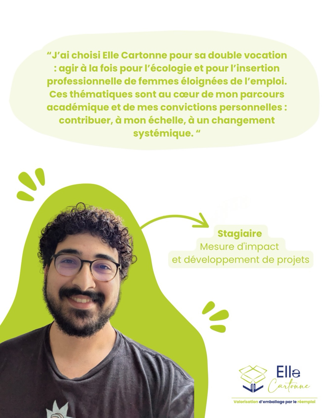Rencontre avec Abdoullah, un stagiaire engagé au service de notre impact 🎯
Abdoullah Hilali a récemment rejoint l’équipe d’Elle Cartonne pour travailler sur notre mesure d’impact et le développement de projets !
Son parcours s’inscrit pleinement dans les domaines de l’écologie et de l’économie circulaire. Lors d’une première expérience en sciences du comportement, il a notamment conçu un kit à destination des restaurateur·rices pour réduire les déchets liés à la vente à emporter.
Aujourd’hui, au sein d’Elle Cartonne, Abdoullah contribue à évaluer notre impact social, en analysant notamment notre rôle dans l’empowerment des femmes (confiance en soi, sentiment d’efficacité personnelle), ainsi que celui du contexte de non-mixité des bénéficiaires.
Il a choisi de rejoindre Elle Cartonne pour sa double vocation : agir à la fois pour l’écologie et pour l’insertion professionnelle de femmes éloignées de l’emploi, une mission en parfaite cohérence avec son parcours académique et ses convictions.
👉 Suivez-nous pour ne rien manquer des actus d’Elle Cartonne
À très vite !
