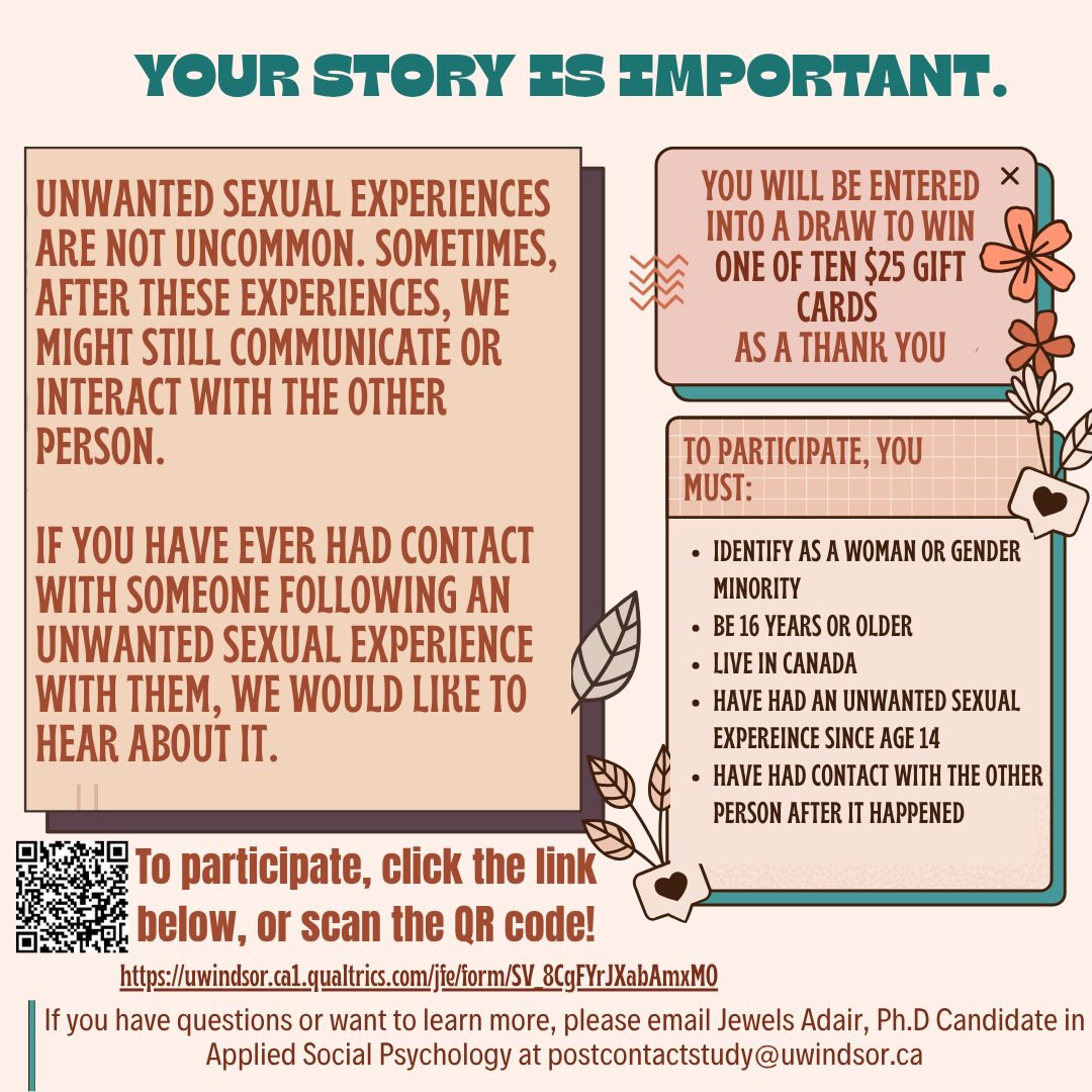 Research Study on Communication After Unwanted Sexual Encounters
A Ph.D. student at the University of Windsor is conducting a confidential study on
what happens after unwanted sexual experiences, with a focus on any communication or contact
with the person involved afterward. Women and gender-diverse individuals aged 16 and older
who live in Canada and have had this type of experience are eligible to participate.
The study involves completing an online survey, and some participants may be invited to participate in a
confidential one-on-one follow-up interview. Survey participants will be entered into a draw to
win one of ten $25 gift cards to a store of their choice.
For more information or to participate,
visit https://uwindsor.ca1.qualtrics.com/jfe/form/SV_8CgFYrJXabAmxMO
or contact the researcher Jewels Adair at postcontactstudy@uwindsor.ca