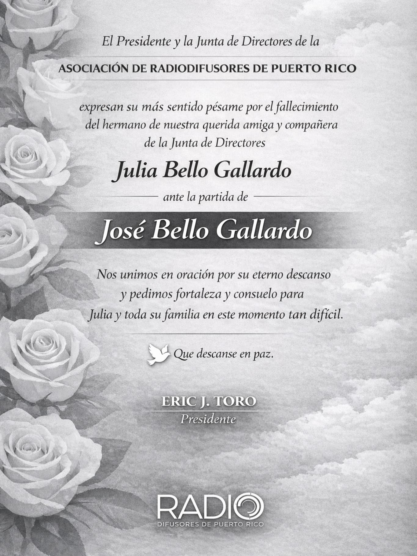 La Asociación de Radiodifusores de Puerto Rico expresa su más sentido pésame a nuestra querida amiga y compañera de la Junta de Directores, Julia Bello Gallardo, ante el fallecimiento de su hermano, José Bello Gallardo.
Nos unimos en oración por su eterno descanso y pedimos fortaleza y consuelo para Julia y toda su familia en este momento tan difícil.
🕊️ Que descanse en paz.
Eric J. Toro
Presidente
Asociación de Radiodifusores de Puerto Rico