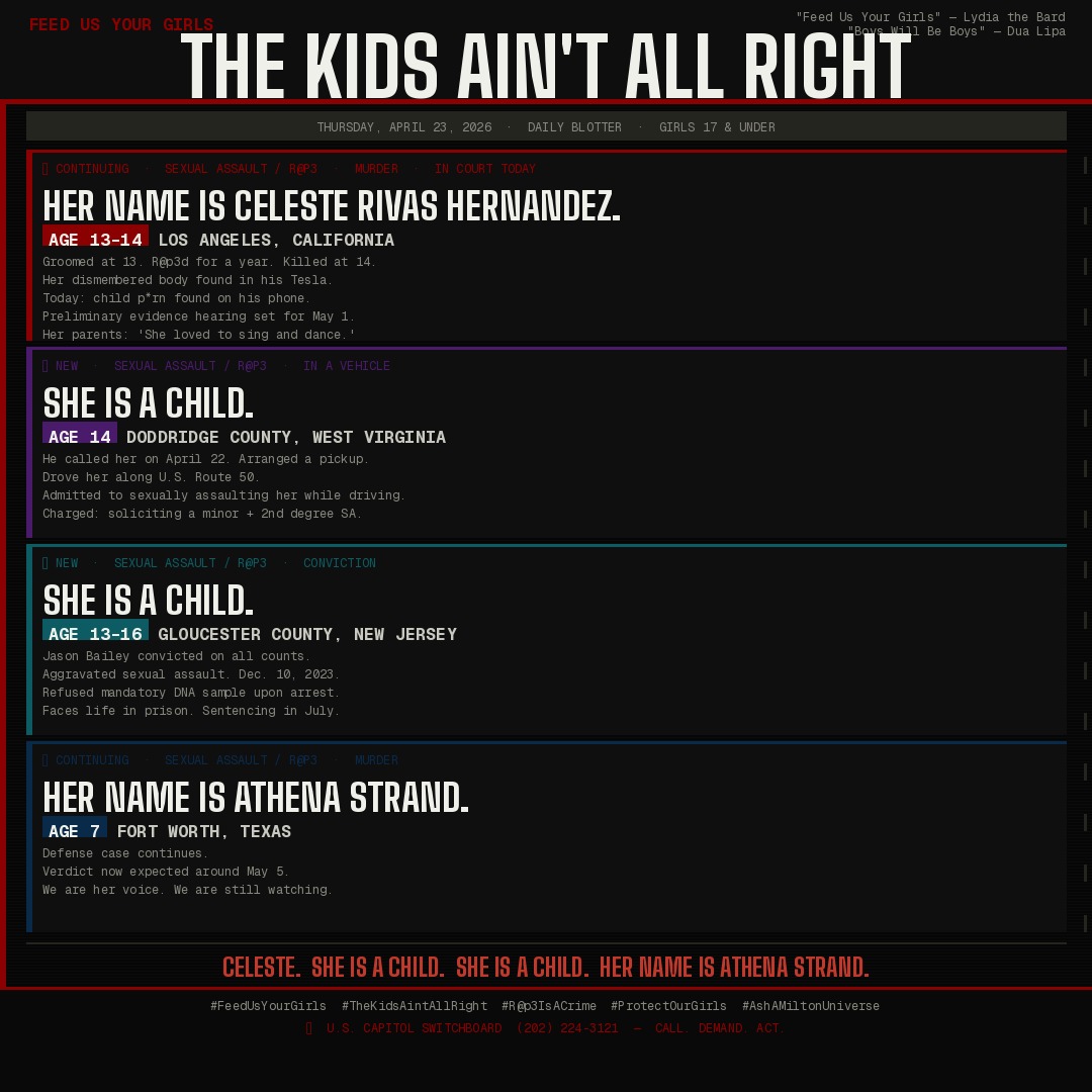 Bold text on dark background: "FEED US YOUR GIRLS — THE KIDS AIN'T ALL RIGHT." Thursday April 23, 2026 — one year since Celeste Rivas Hernandez was last seen alive. Four cases: Celeste Rivas Hernandez age 13–14, Los Angeles CA — in court today, child p*rn found on suspect's phone, hearing May 1; unnamed girl age 14, Doddridge County WV — r@p3d in moving vehicle, perpetrator arrested; unnamed girl age 13–16, Gloucester County NJ — perpetrator convicted, faces life; Athena Strand age 7, Fort Worth TX — verdict expected May 5. Credit: "Feed Us Your Girls" — Lydia the Bard · "Boys Will Be Boys" — Dua Lipa.