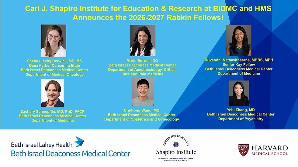 2026-27 Rabkin Fellows Announced
This year, six faculty members across Harvard Medical School have been selected for the prestigious Rabkin Fellowship in Medical Education—a nationally recognized program now in its 29th year.
Named for Mitchell T. Rabkin, MD, CEO emeritus of Beth Israel Hospital, the Fellowship provides intensive training and protected time for faculty to grow as leaders in academic medicine and medical education.
The Shapiro Institute at BIDMC is thrilled to recognize our 2026–2027 fellows:
Shana (Lexie) Berwick, MD, MS
Dana Farber Cancer Institute/Beth Israel Deaconess Medical Center
Department of Medical Oncology
Maria Borrelli, DO
Beth Israel Deaconess Medical Center
Department of Anesthesiology, Critical Care and Pain Medicine
Ruvandhi Nathavitharana, MBBS, MPH (Kay Senior Fellow)
Beth Israel Deaconess Medical Center
Department of Medicine
Zachary Schoepflin, MD, PhD
Beth Israel Deaconess Medical Center
Department of Medicine
Chi-Fong Wang, MD
Beth Israel Deaconess Medical Center
Department of Obstetrics and Gynecology
Yelu Zhang, MD
Beth Israel Deaconess Medical Center
Department of Psychiatry