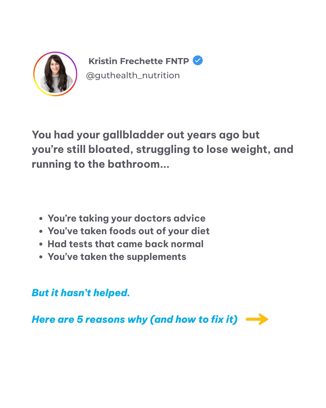 Hiii! I’m Kristin, a Gallbladder Nutrition Specialist, I help people who’ve had their gallbladder removed finally feel normal again, without endless food rules or bathroom emergencies.
My goal? To help you understand what your body actually needs after gallbladder removal so you can beat bloating, have more energy, and feel confident eating again. Getting answers for you and a creating a clear and easy to follow protocol for relief is my specialty.
I’ve worked with tons of clients who were told their symptoms were “normal” after surgery… but deep down, they knew something wasn’t right.
I know this struggle because I’ve lived with complicated digestive issues for years. I was trapped in a cycle of strict elimination diets that left me with an unhealthy relationship with food: desperate for answers, yet more confused than ever about what to eat.
I can confidently say that once you get to the root cause of your digestive issues, everything changes.
▪️ It’s not about cutting more foods.
▪️ It’s not about eating less fat.
▪️ It’s about supporting bile flow, gut balance, and your unique digestion.
No more guessing.
No more bathroom urgency.
No more wondering what’s safe to eat.
If you’re ready to feel light, energized, and comfortable again, I can help.
I only work with people who are committed and ready to change their lives
➡️ DM or comment the word I’M IN and I’ll send you a free video explaining exactly how my process works.