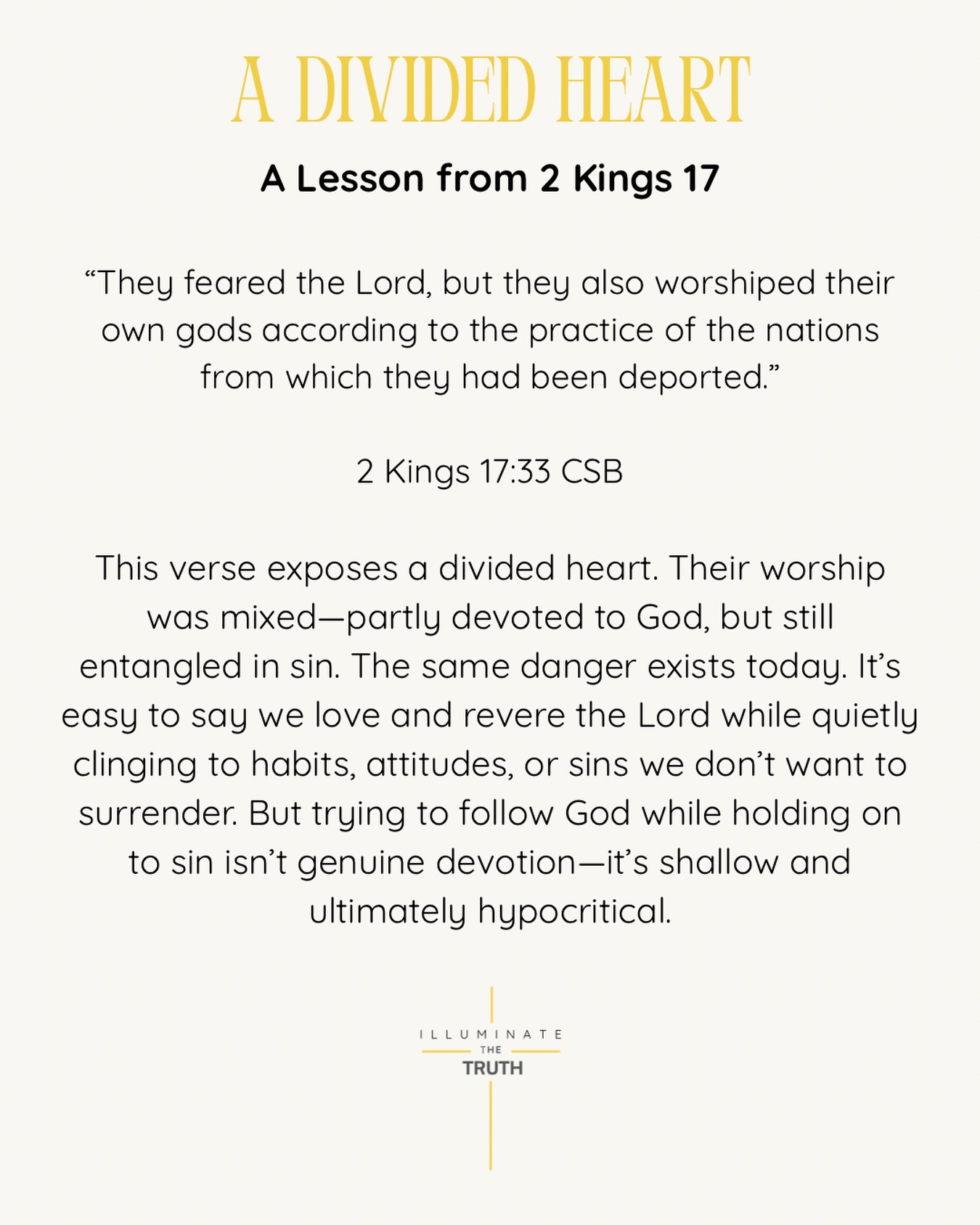 True reverence for God requires more than words or outward actions. It calls for a wholehearted commitment—a willingness to let go of anything that competes with Him. We cannot serve God fully while refusing to release what separates us from Him.
A divided heart leads to compromised faith, but a surrendered heart leads to real transformation.
Heavenly Father,
Forgive me for a divided heart. I confess that I often try to follow You while holding on to sin. Cleanse me and give me the strength to surrender anything that competes with You.
Teach me to love You fully and walk in true obedience. Make my heart undivided and wholly Yours. In Jesus name,
Amen.