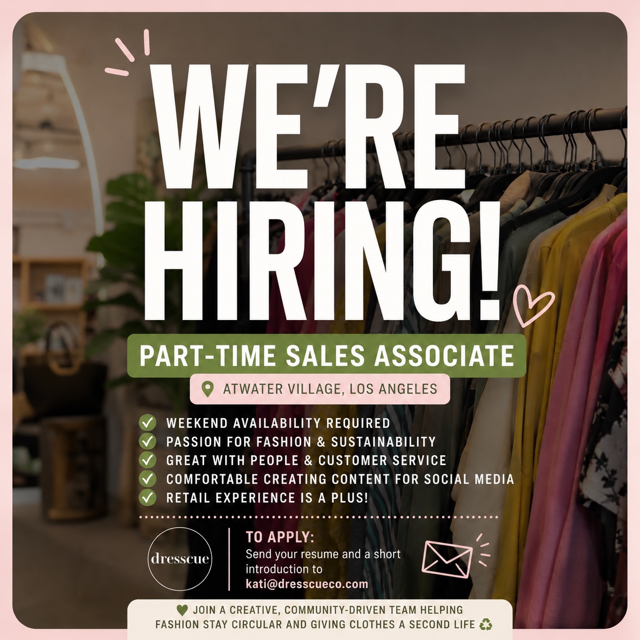 ✨ WE’RE HIRING ✨
Part-Time Sales Associate
📍 Atwater Village, Los Angeles
💰 Starting pay: $18/hour
Dresscue is looking for a friendly, reliable, and fashion-loving Part-Time Sales Associate to join our team! We’re a community-driven secondhand fashion boutique focused on sustainable shopping and giving clothes a second life ♻️
Duties include:
• Providing excellent customer service
• Assisting customers with shopping, rack rentals & inquiries
• Processing sales through our POS system
• Maintaining store cleanliness & organization
• Helping with tagging, pricing & unpacking items
• Supporting social media content creation
• Opening/closing the store and following store procedures
Requirements:
• Weekend availability required
• Prior retail/customer service experience preferred but not required
• Strong communication skills & positive attitude
• Reliable, punctual & comfortable working independently
• Ability to multitask in a busy environment
• Interest in fashion & sustainability is a plus
To apply, please send your resume and a short introduction to kati@dresscueco.com 💌