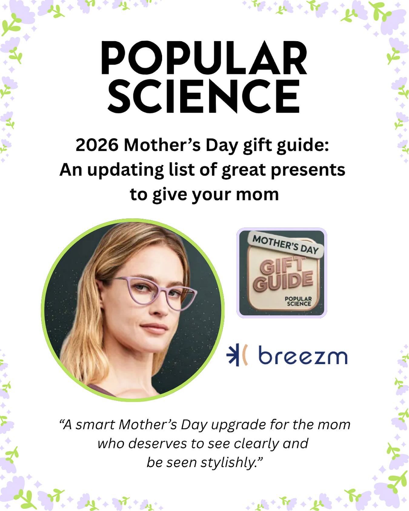 We all know Mom loves and appreciates the sentiment behind flowers on Mother’s Day💐.
But perhaps this year it’s time to switch it up - gift her something a tad more elevated... 👓🕶️
It was such a pleasure working with @popsci gear editor Tony Ware, who captured just how impactful Breezm eyewear can be for moms this Mother’s Day:
“A great pair of glasses should not slide down her nose, pinch behind her ears, tip to one side, or feel like a compromise she tolerates.”
We are so excited about this inclusion, and even more excited to celebrate all of the incredible moms this Mother’s Day!🤱