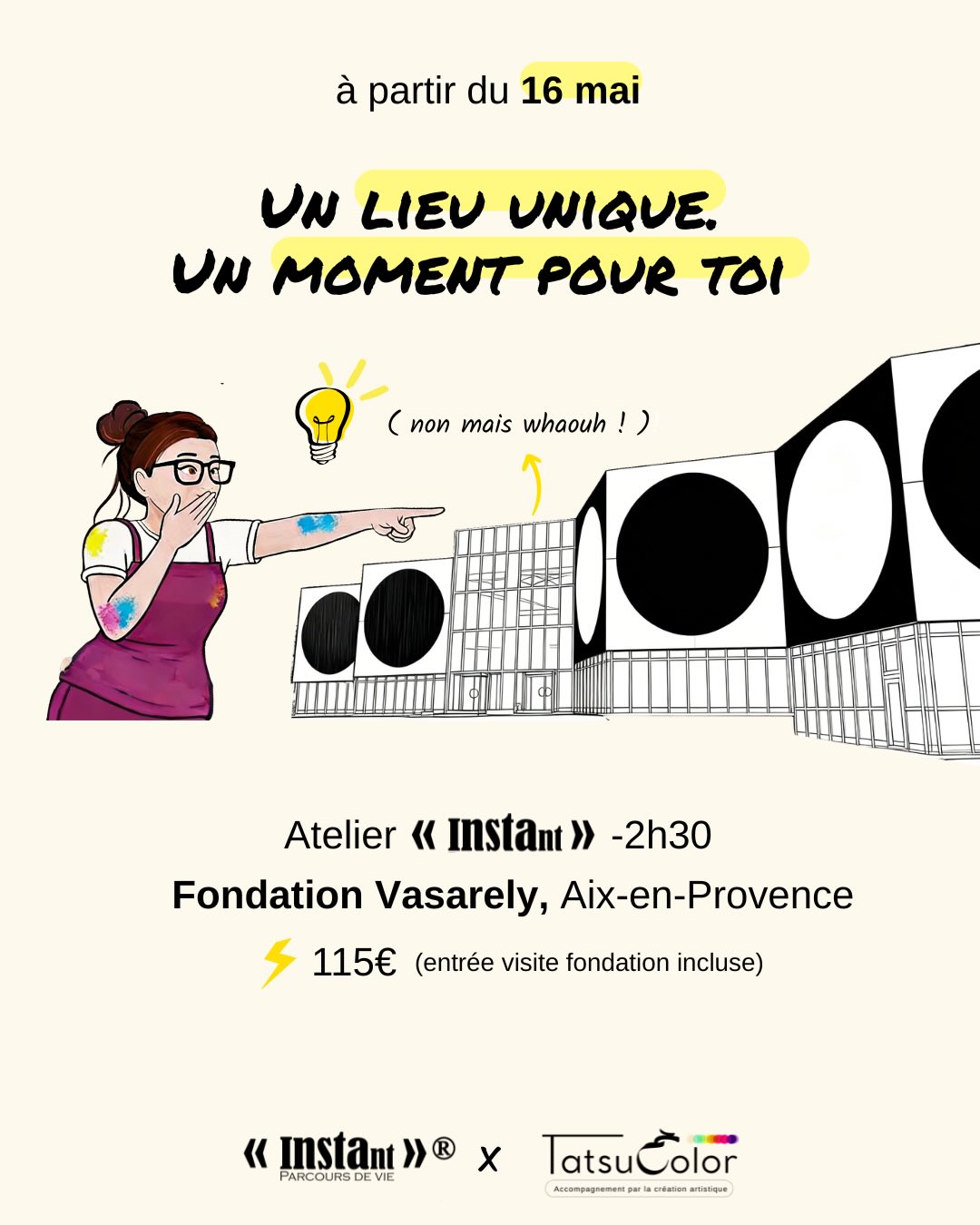 Un lieu unique !
Un moment pour toi…
Atelier INSTant x Tatsucolor _2h30
Fondation Vasarely, Aix-en-Provence
Tous les 2èmes et 4èmes samedis du mois
Deux créneaux : 10h30-13het 14h30-17h
115 euros (incluant la visite de la fondation)
Places limitées