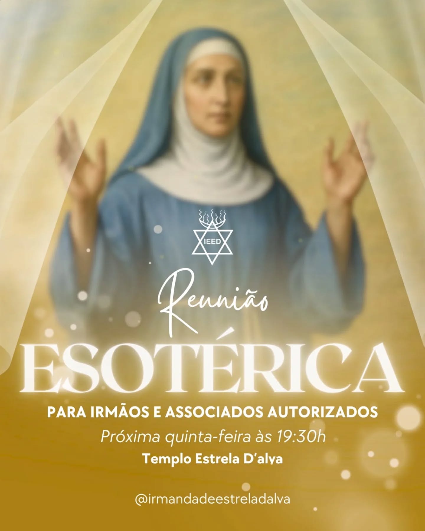 Reunião Esotérica para Irmãos e Associados Autorzados.
Nesta quinta-feira(7), abrimos as portas do nosso Templo para um encontro de profunda conexão e sabedoria. A Reunião Esotérica para Irmãos e Associados é o espaço onde Irmãos e Associados Autorizados e interessados na senda sacerdotal se reúnem para mergulhar nos conhecimentos herméticos e nas vibrações que regem a IEED.
O que esperar?
Este evento foi idealizado para aproximar nossos membros e Irmãos de Auréola do Sacerdócio IEED. É a oportunidade perfeita para:
Entrar em contato com ensinamentos e práticas esotéricas.
Conectar-se com as Forças Templárias e Sacrárias.
Integrar-se ao Corpo Sacerdotal de Estrela D'Alva em uma verdadeira congregação espiritual.
📍 Informações:
Data: 7 de maio (quinta-feira)
Horário: A partir das 19h30
Local: Templo Estrela D’Alva
Endereço: Rua Rego Lopes, 98 – Tijuca
Ainda não é um Sócio da IEED?
Se você deseja despertar seu espírito para as belezas do firmamento e ter acesso a cerimônias exclusivas, junte-se a nós. Esta reunião é a porta de entrada para quem busca a iniciação e deseja conhecer de perto o trabalho das Deusas e Magos da Sabedoria.