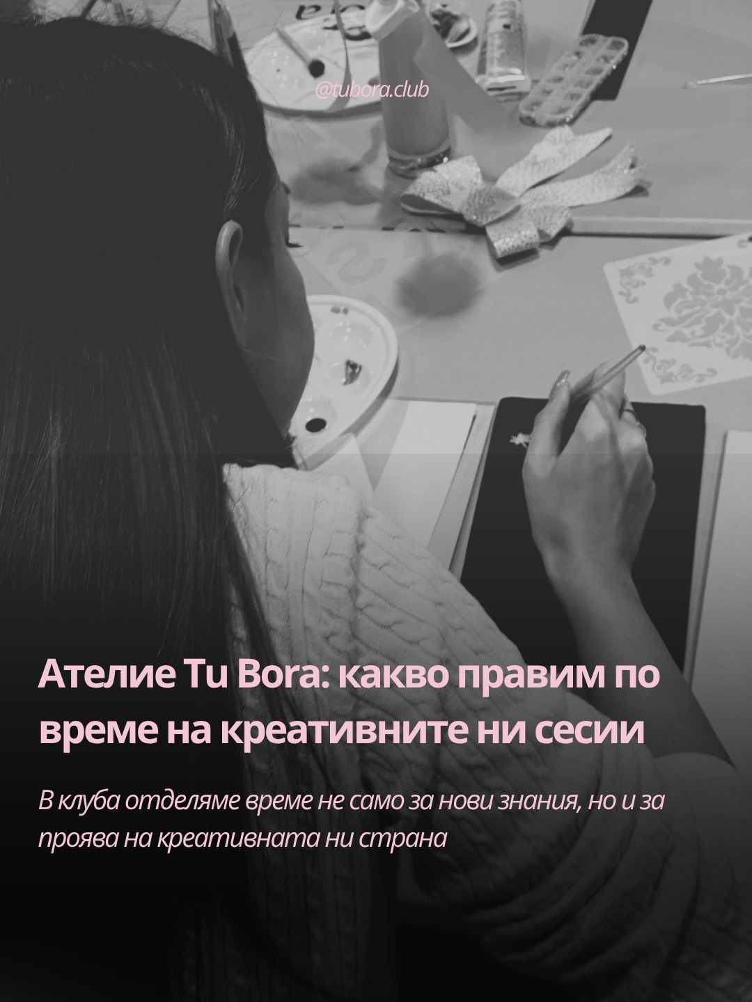 Освен срещите “Лекции”, по време на които получаваме нови знания, провеждаме и “Ателие Tu Bora” - така наричаме ежемесечните ни срещи, в които творим.