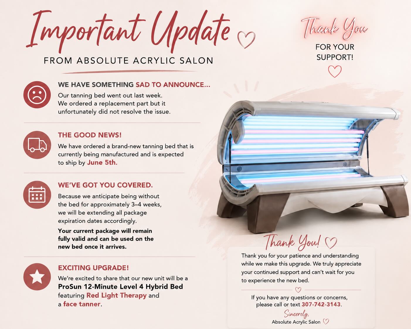 Dear Valued Customer,
We have something sad to announce, our tanning bed went out last week.Ā
We ordered aĀ replacement part but it unfortunately did not resolve the issue. The good news is that we have ordered a brand-new tanning bed that is currently being manufactured and is expected to ship by June 5th.
Because we anticipate being without the bed for approximately 3ā4 weeks, we will be extending all package expiration dates accordingly. Your current package will remain fully valid and can be used on the new bed once it arrives.
Weāre excited to share that our new unit will be a 12-Minute Level 4 Hybrid Bed featuring Red Light Therapy and a face tanner you can turn on and off.
Thank you for your patience and understanding while we make this upgrade. We truly appreciate your continued support and canāt wait for you to experience the new bed.
Sincerely,āØAbsolute Acrylic Nail Spa & Salon