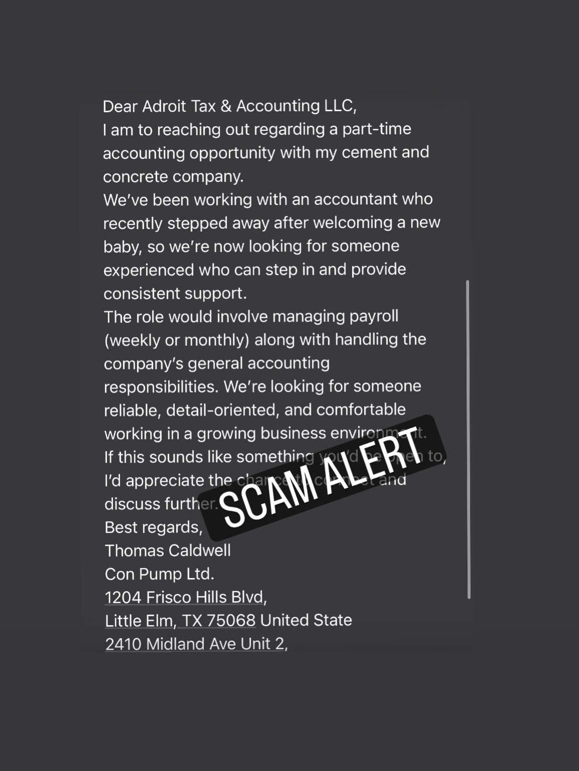 Here’s a new scam, guys! Anyone heard of anything like this before?
They’re using our website and Scarborough address along with their own information from Texas and an email that is not ours, asking around all over the place for accountants…. Does anyone get it?
Sometimes with situations like this we’re of course tempted to reach out, but of course there’s no phone number, and anyway what would you say?
Please feel free to share your thoughts about Mr Caldwell’s odd request.
Oh and contact the Real DreamTeam for your next pour!
Call or text 647.966.7867
(647.966.PUMP!)
And remember if it’s not Mike, it’s not ConPump!