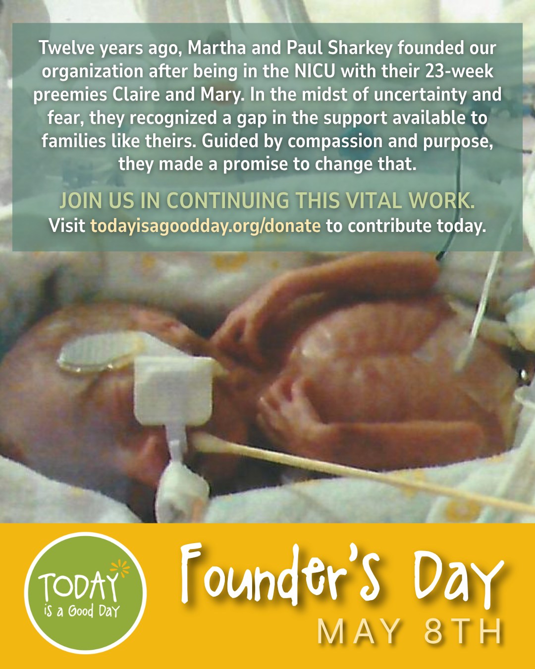 Twelve years ago, Martha and Paul Sharkey found themselves in the NICU with their 23-week-old twins, Claire and Mary. In the midst of uncertainty and fear, they recognized a gap in the support available to families like theirs. Guided by compassion and purpose, they made a promise to change that.
What began as a deeply personal mission has since blossomed into a nationwide movement. Today, the impact of Today is a Good Day reaches far and wide - supporting NICU parents and caregivers, empowering healthcare providers and social workers, and offering comfort to thousands who’ve walked the same difficult path.
Though the years have passed, the mission remains unchanged: to provide hope and build community through personal and financial support for families who experience the NICU.
Now, on Founder’s Day, you have the chance to be part of this legacy. Join us in continuing this vital work.
Visit 🔗todayisagoodday.org/donate to make your contribution today.
#hope #community #nicusupport #nicu