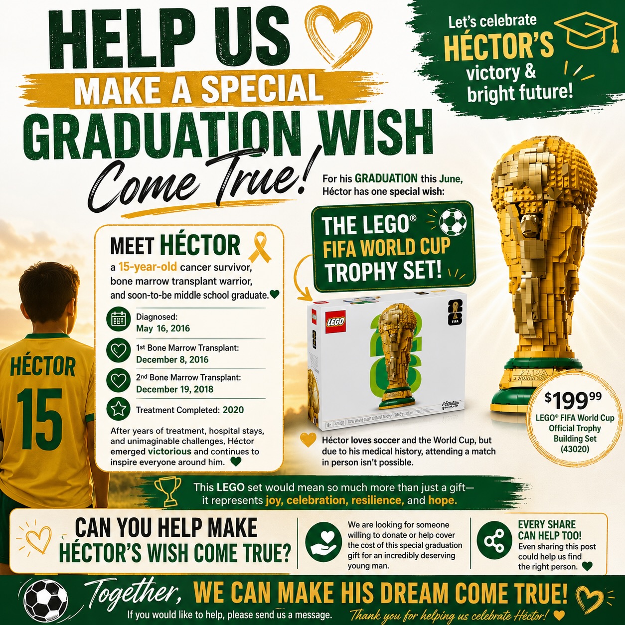 🚨 HELP US MAKE A SPECIAL GRADUATION WISH COME TRUE 🚨
Meet Héctor, a 15-year-old cancer survivor, bone marrow transplant warrior and soon-to-be middle school graduate.
Héctor was diagnosed on May 16, 2016, and had not one, but TWO bone marrow transplants:
✨ December 8, 2016
✨ December 19, 2018
Héctor completed treatment in 2020 and continues moving forward with courage and hope every single day.
As graduation approaches this June, there is one special thing he has been wishing for: the LEGO FIFA World Cup Trophy set. ⚽🏆
Héctor loves soccer and the World Cup, but because of everything he has endured medically, attending a match in person is not possible for him. This LEGO set would mean so much more than just a gift, it would represent joy, celebration, resilience and a reminder that even after the hardest battles, there are still moments worth smiling for.
We are looking for someone willing to donate or help cover the cost of this special graduation gift for an incredibly deserving young man.
If you would like to help make Héctor’s wish come true, please make a tax deductible donation at the link in our bio or contact us. Thank you!🎗️✨💛
•
•
•
#GraduationWish #LEGO #StrongerTogether #KFCF #KingFightsCancerFoundation