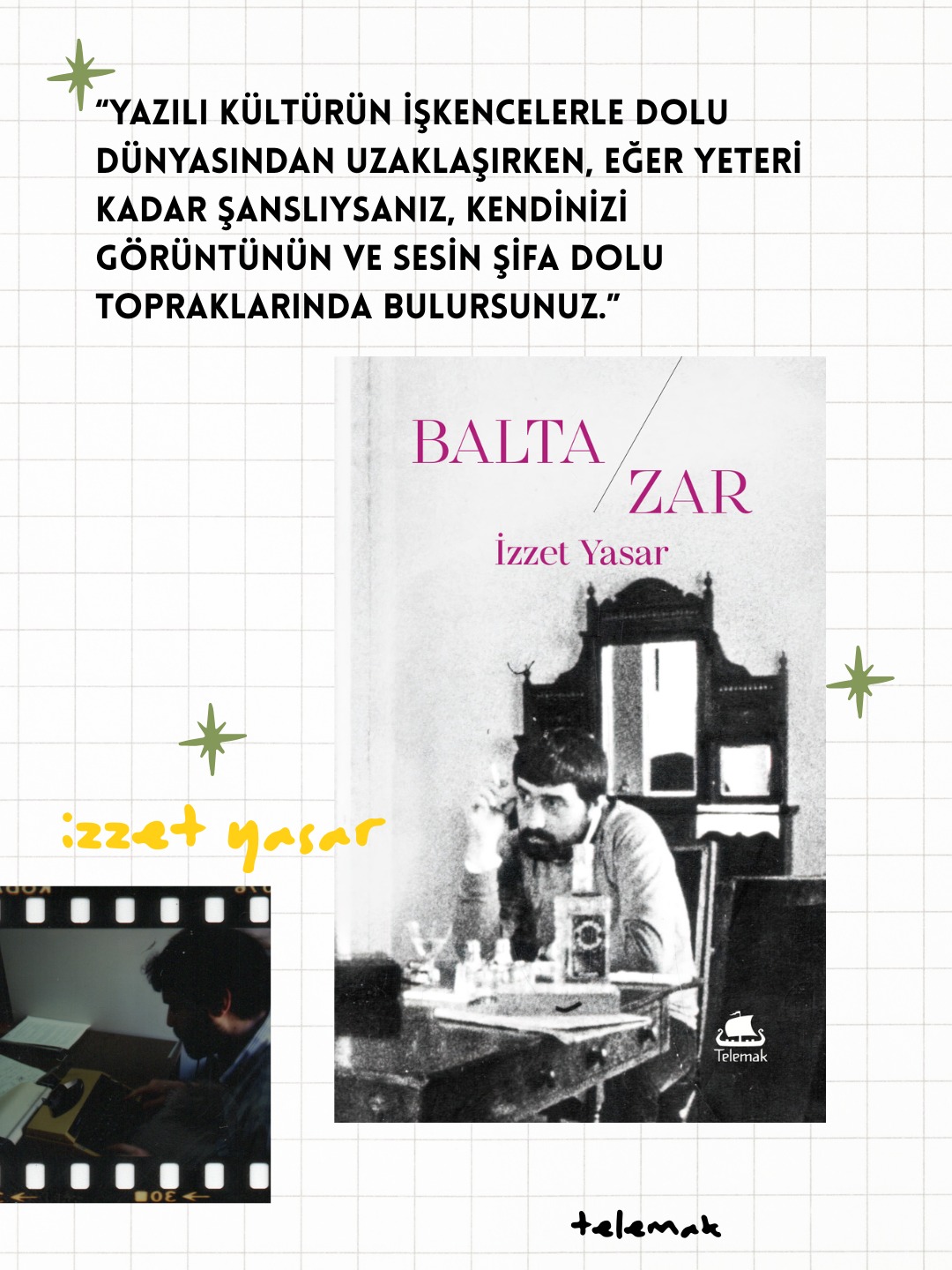 İzzet Yasar 75 yaşında, Telemak'ta!
Yeni Kitap
BALTA/ZAR
İZZET YASAR
Balta/zar, sinemanın imkân ve vaadi üzerine bir deneme, has sinema peşinde bir şairin kalem tecrübesi. İmgenin ve imgede has olanın peşinde bir şair için mecra fark etmez, ama şiirinde “bresson’un filminde yaptığını” yapamayacağını kabul eder, “sinema sanatı”na ve mümkünlerine dikkat kesilir. Dreyer’den Godard’a, kurgunun yırtılıp, bakış’ın yaratımın kaosuyla gözgöze geldiği anlarda, şans “zar”la dönecek mi diye bakıyor İzzet Yasar.
Mayıs 2026, 156 sf.
Telemak 63, İzzet Yasar Kitaplığı 1