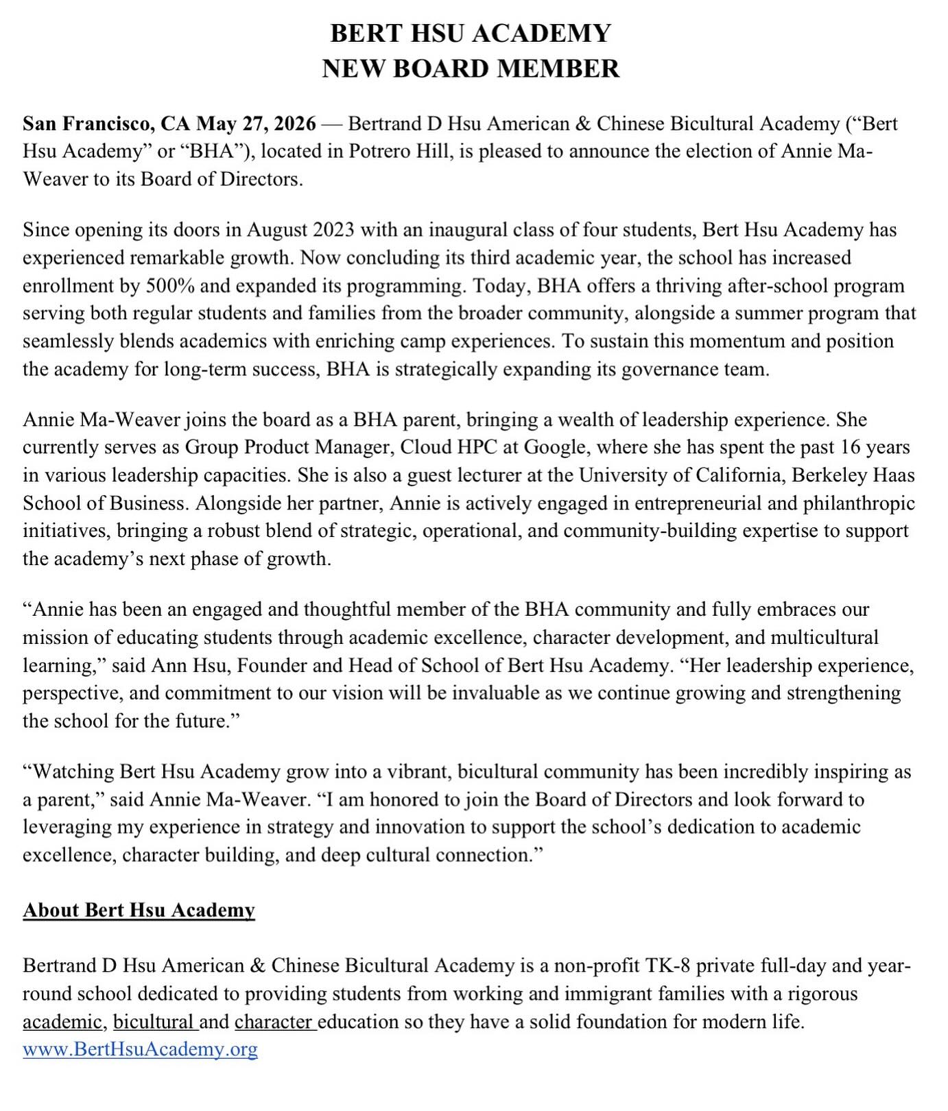 We are excited to announce our new Board Member: Annie Ma-Weaver!
Since opening its doors in August 2023 with an inaugural class of four students, Bert Hsu Academy has
experienced remarkable growth. Now concluding its third academic year, the school has increased
enrollment by 500% and expanded its programming. Today, BHA offers a thriving after-school program
serving both regular students and families from the broader community, alongside a summer program that
seamlessly blends academics with enriching camp experiences. To sustain this momentum and position
the academy for long-term success, BHA is strategically expanding its governance team.
Annie Ma-Weaver joins the board as a BHA parent, bringing a wealth of leadership experience. She
currently serves as Group Product Manager, Cloud HPC at Google, where she has spent the past 16 years
in various leadership capacities. She is also a guest lecturer at the University of California, Berkeley Haas
School of Business. Alongside her partner, Annie is actively engaged in entrepreneurial and philanthropic
initiatives, bringing a robust blend of strategic, operational, and community-building expertise to support the academy’s next phase of growth.
“Annie has been an engaged and thoughtful member of the BHA community and fully embraces our
mission of educating students through academic excellence, character development, and multicultural
learning,” said Ann Hsu, Founder and Head of School of Bert Hsu Academy. “Her leadership experience,
perspective, and commitment to our vision will be invaluable as we continue growing and strengthening
the school for the future.”
“Watching Bert Hsu Academy grow into a vibrant, bicultural community has been incredibly inspiring as
a parent,” said Annie Ma-Weaver. “I am honored to join the Board of Directors and look forward to
leveraging my experience in strategy and innovation to support the school’s dedication to academic
excellence, character building, and deep cultural connection.”