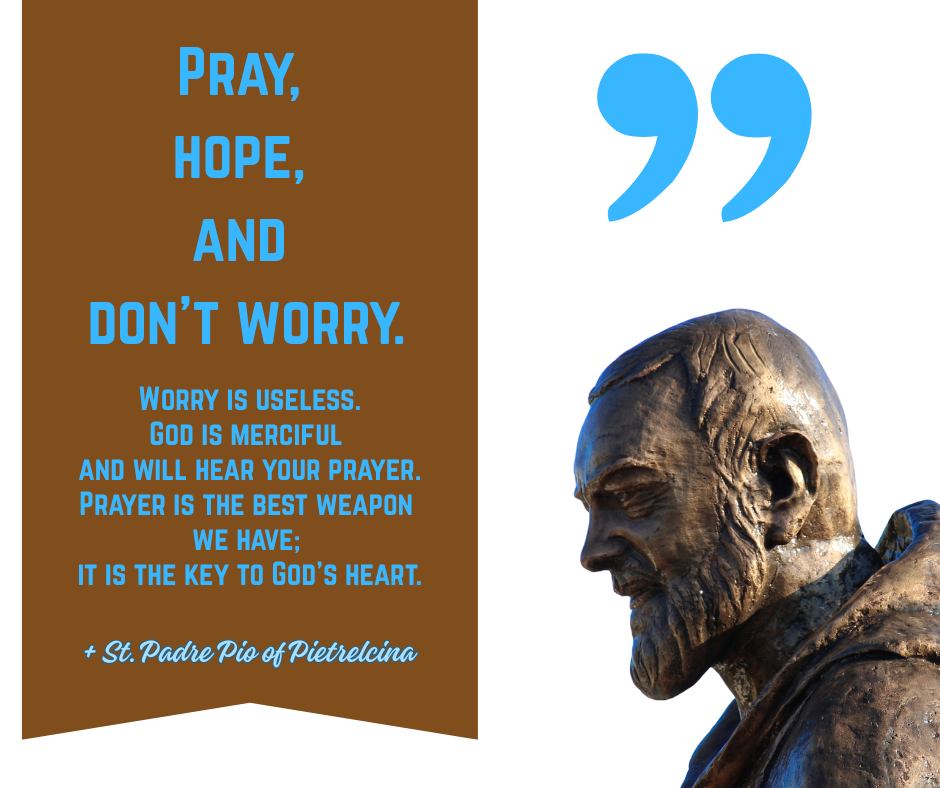 Pray,
hope, and don't worry.
Worry is useless.
God is merciful
and will hear your prayer.
Prayer is the best weapon
we have;
it is the key to God’s heart.
St. Padre Pio