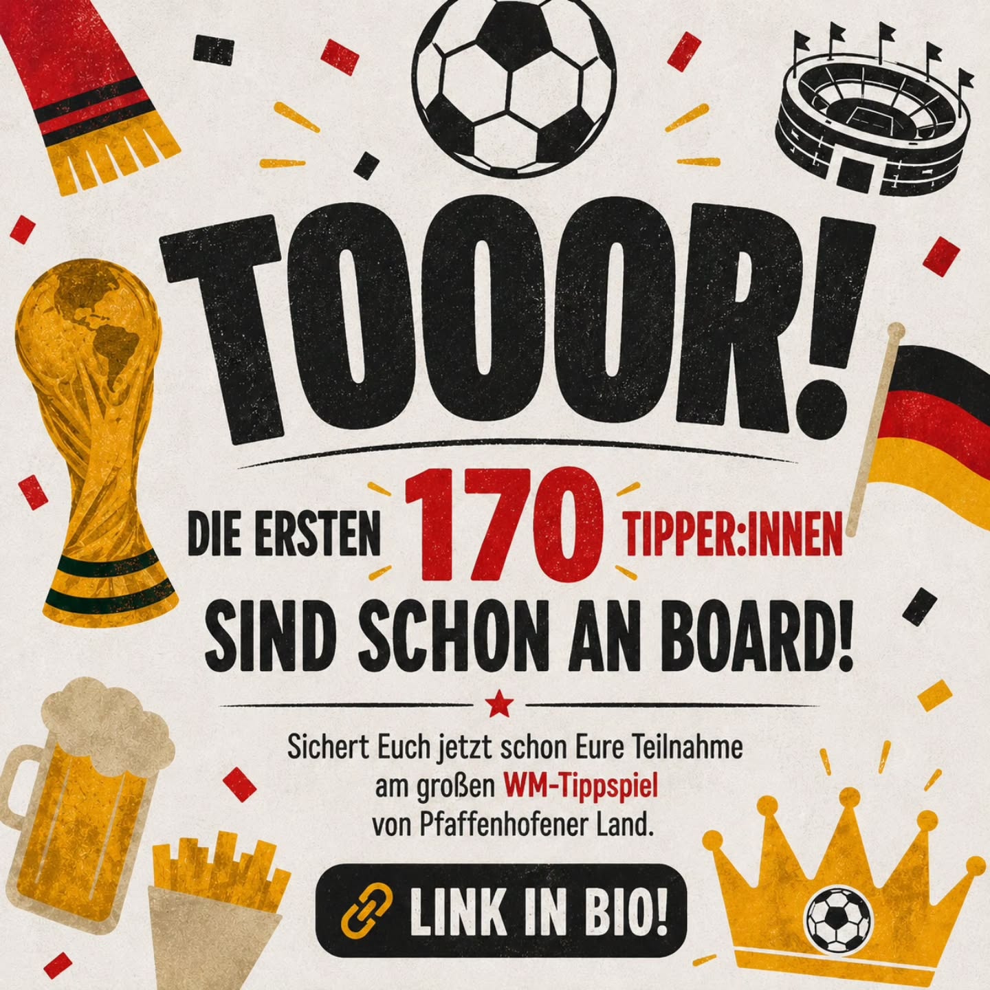 ⚽👑 WER WIRD WM-TIPP-KÖNIG*IN IM PFAFFENHOFENER LAND! 👑⚽
Vom 11. Juni bis 19. Juli wird mitgefiebert, diskutiert, gehofft und natürlich getippt!
104 WM-Spiele warten auf Euch – und jede richtige Prognose bringt Euch näher an die großen Gewinnstufen. 🏆
Das Beste:
Ihr spielt nicht direkt gegeneinander – jede*r sammelt individuell Punkte und kann unabhängig von anderen richtig groß abräumen!
🔥 So funktioniert’s:
✔️ 3 Punkte für das exakte Ergebnis
✔️ 1 Punkt für die richtige Tendenz
✔️ Kostenlos mitmachen
✔️ Einstieg jederzeit möglich
✔️ Teilnahme mit Pseudonym
Und die Preise?
Die verraten wir schon bald. 😎
Also:
Schnappt Euch Eure Fußballfreund*innen, startet Eure Tipp-Strategien und werdet Teil des großen WM-Tippspiels von Pfaffenhofener Land!