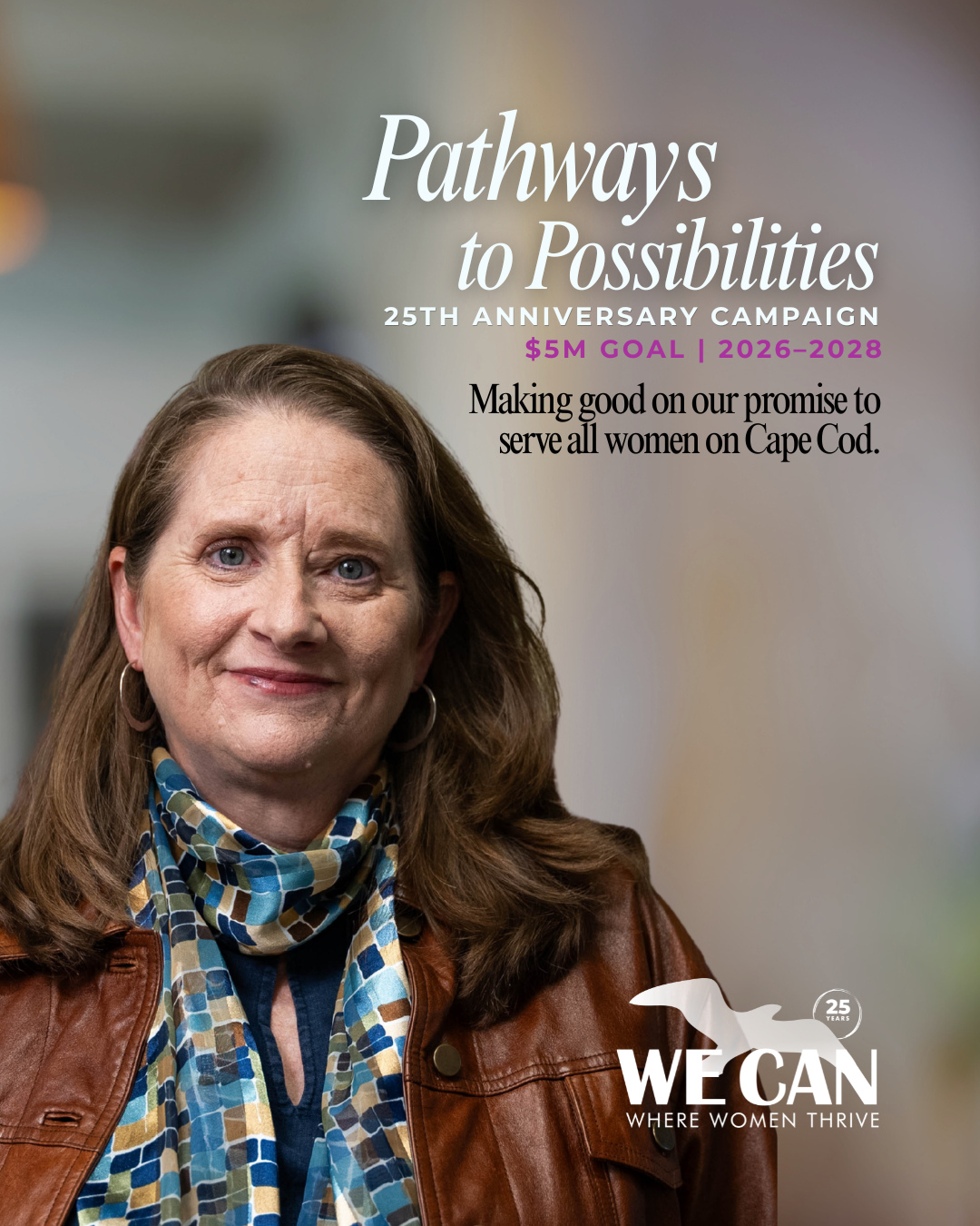 The Pathways to Possibilities Campaign is WE CAN's opportunity to make good on our promise to serve every woman on Cape Cod, and to celebrate 25 years of doing just that.
Every woman who seeks to improve the condition of her life deserves real, practical support that meets her where she is, helps her find her footing, and enables her to shape her own future. Thanks to an incredible group of catalyst donors, we've already raised $2.6 million toward making that possible for thousands more Cape women in the years ahead.
The campaign is focused on four priorities: investing in and growing our legal, financial empowerment, and mentoring programs to serve 5,000+ women; expanding our presence to the Upper Cape to reach 450+ more women; advocating for the 115,000+ women who live on Cape Cod year-round on issues like economic security, safety, and health; and sustaining our work by growing our endowment and investing in our people and organization.
Your gift will make that possible.
To learn more, visit wecancenter.org/pathways-to-possibilities, email kat@wecancenter.org, or call 508-430-8111.