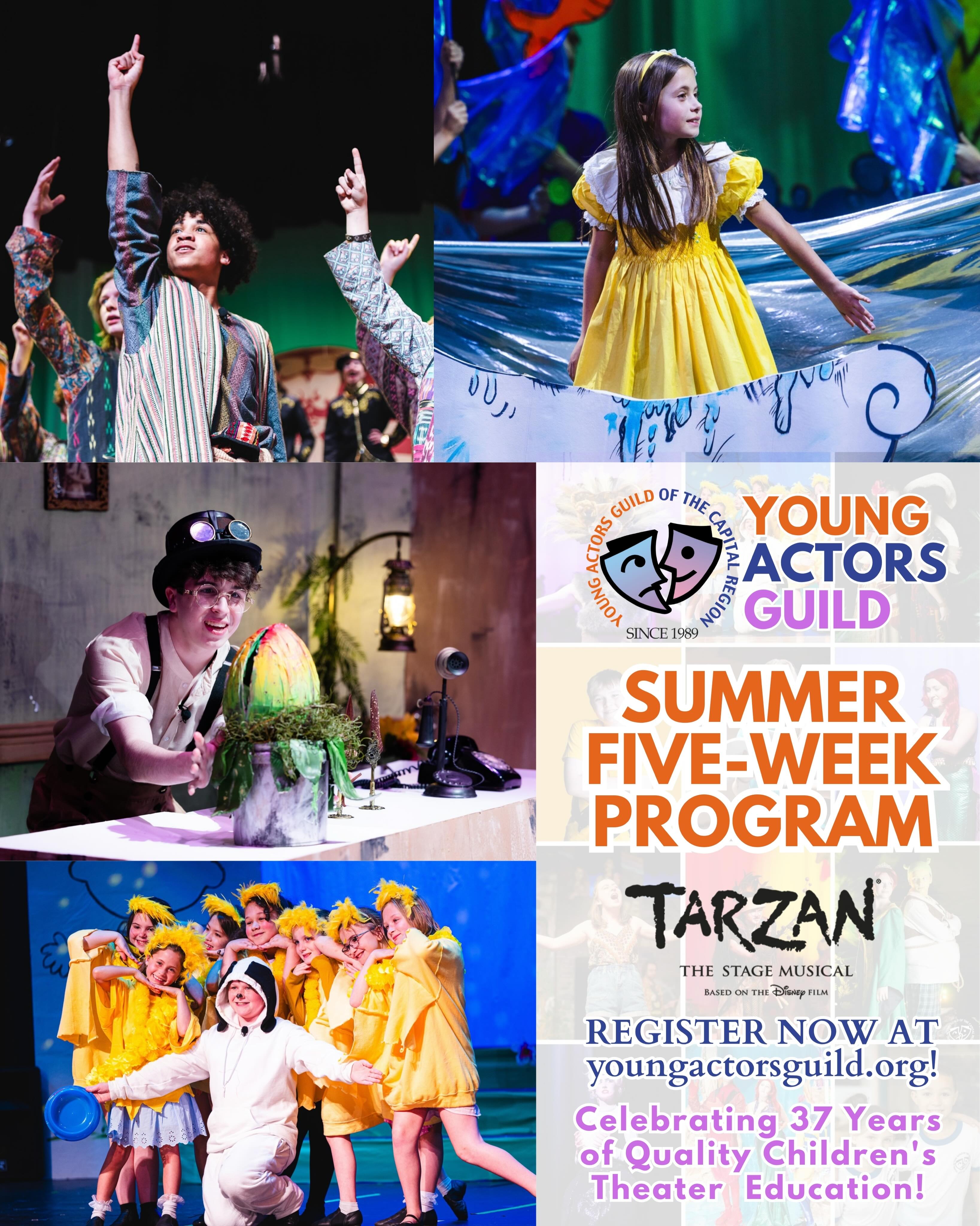 Register now for the Young Actors Guild Summer Five-Week Program!
Young Actors Guild is a high energy, goal oriented and fast paced environment. We are staffed primarily to serve children who have independent skills in all areas, can follow directions in a large group, and work well with their peers.
Students will receive professional musical theater training, participate in an ensemble-based rehearsal process, and perform in a full-scale production at the end of the program!
The mission of the Young Actors Guild is to encourage a child’s self-discovery, enhance their self-expression, stimulate their imagination and develop strong character. This is achieved by incorporating the highest ethical, moral, technical and artistic standards into a supportive community-based environment.
We are thrilled to celebrate our 37th year of excellence in children’s theater!
Ages: 7-18
Dates: July 6-August 7 (Monday–Friday)
Hours: 9:00 AM-3:00 PM
Drop-Off: 8:45-9:00 AM
Pick-Up: 3-3:15 PM
Aftercare available upon request
Show Dates: August 7 & 8
Show: Tarzan The Stage Musical
Register today at youngactorsguild.org