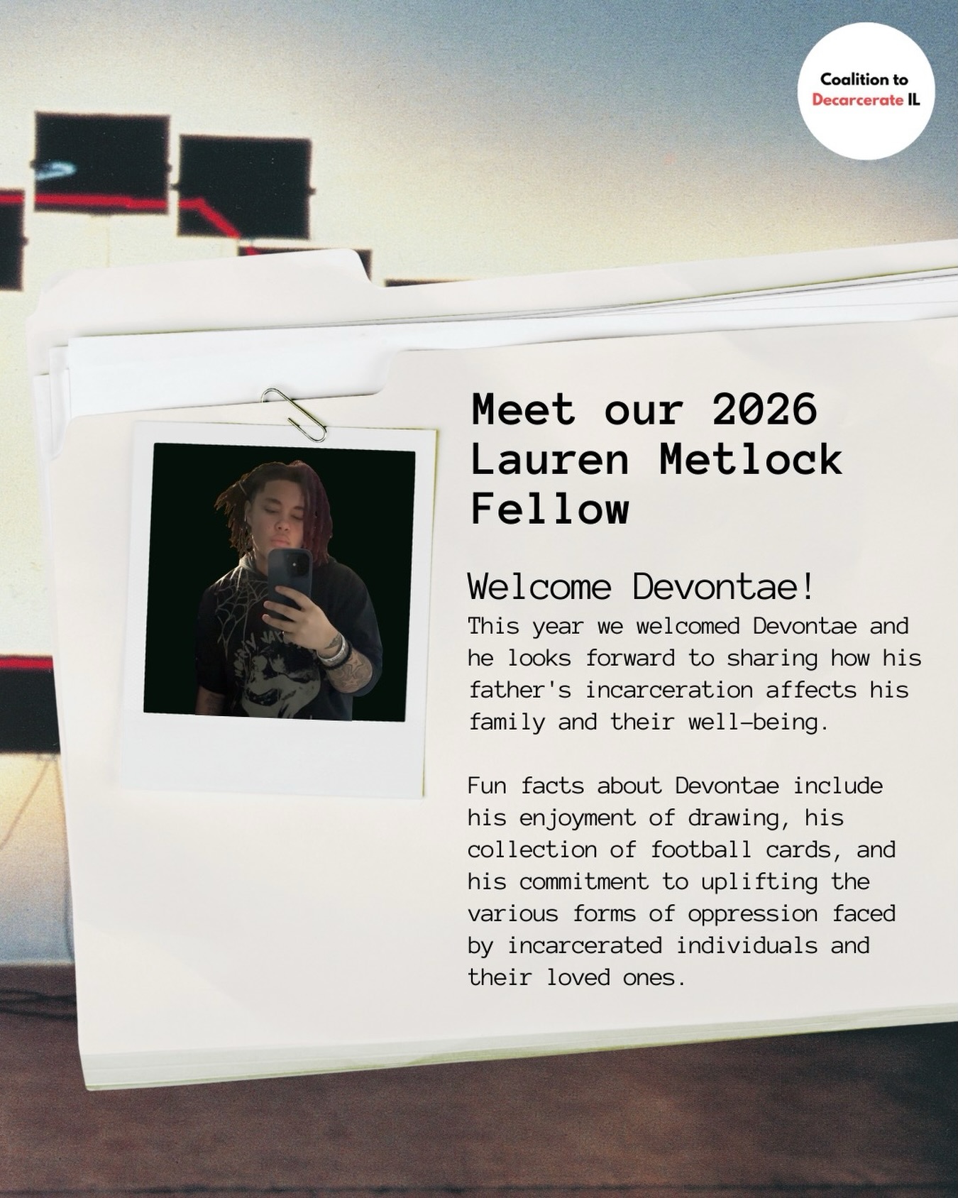 In 2024, we launched the Lauren Metlock Fellowship to honor one of CDI’s founders. This fellowship aims to amplify the voices of individuals with incarcerated loved ones and create a space for younger people to share their stories while learning new skills, exploring prison abolition worldwide and in Illinois, and connecting the struggles faced by incarcerated individuals to the impact on their families.
It provides opportunities for individuals with incarcerated family members or those who have been incarcerated themselves to develop and share their personal narratives, receive professional storytelling training, and participate in public events such as press conferences and rallies.
This year, we welcomed a new fellow named Devontae, who looks forward to sharing how his father’s incarceration affects his family and their lives. Devontae wants to encourage people to understand that prisons do not bring about positive change and continue to negatively impact us all.
You can meet Devontae this weekend at our Lauren’s Day event where he will be faciliting a collage table. Devontae also has an upcoming artshow at Walls Turned Sideways on June 26th at 5:30-8:30 PM where all of the artwork, goodie bags and other matierals will be sold at sliding scale to raise funds for his father’s commissary items.