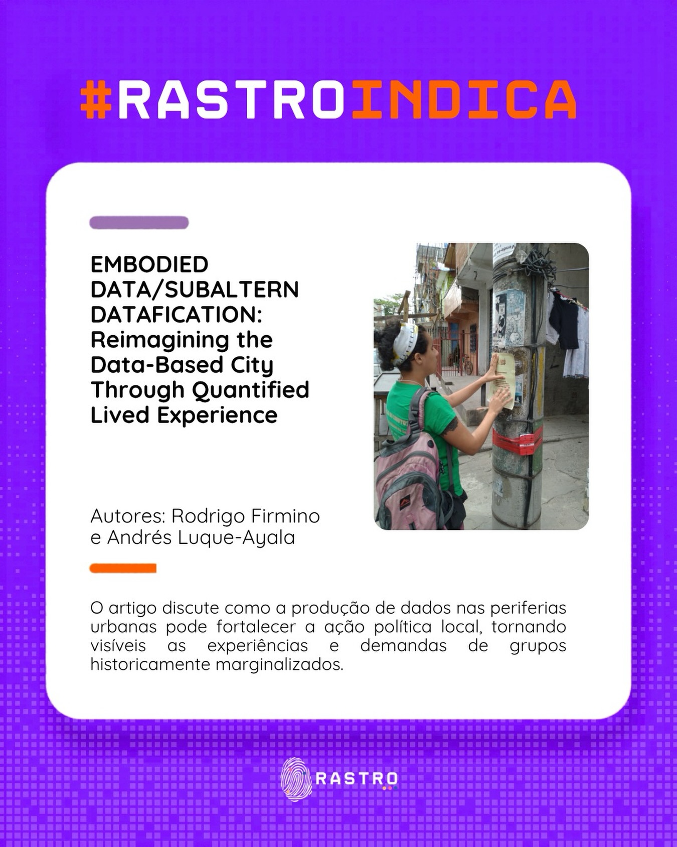 #RastroIndica
Como os dados podem ser produzidos a partir das experiências de quem vive as desigualdades urbanas?
No artigo Embodied Data/Subaltern Datafication: Reimagining the Data-Based City Through Quantified Lived Experience, Rodrigo Firmino e Andrés Luque-Ayala discutem como práticas de produção de dados desenvolvidas em territórios periféricos podem desafiar modelos tradicionais de governança urbana e tornar visíveis demandas historicamente invisibilizadas.
A partir de experiências concretas, os autores mostram que os dados são também ferramentas de mobilização política, construção de narrativas e reivindicação de direitos.
Uma leitura essencial para quem se interessa por cidades, tecnologia, justiça espacial e participação cidadã.